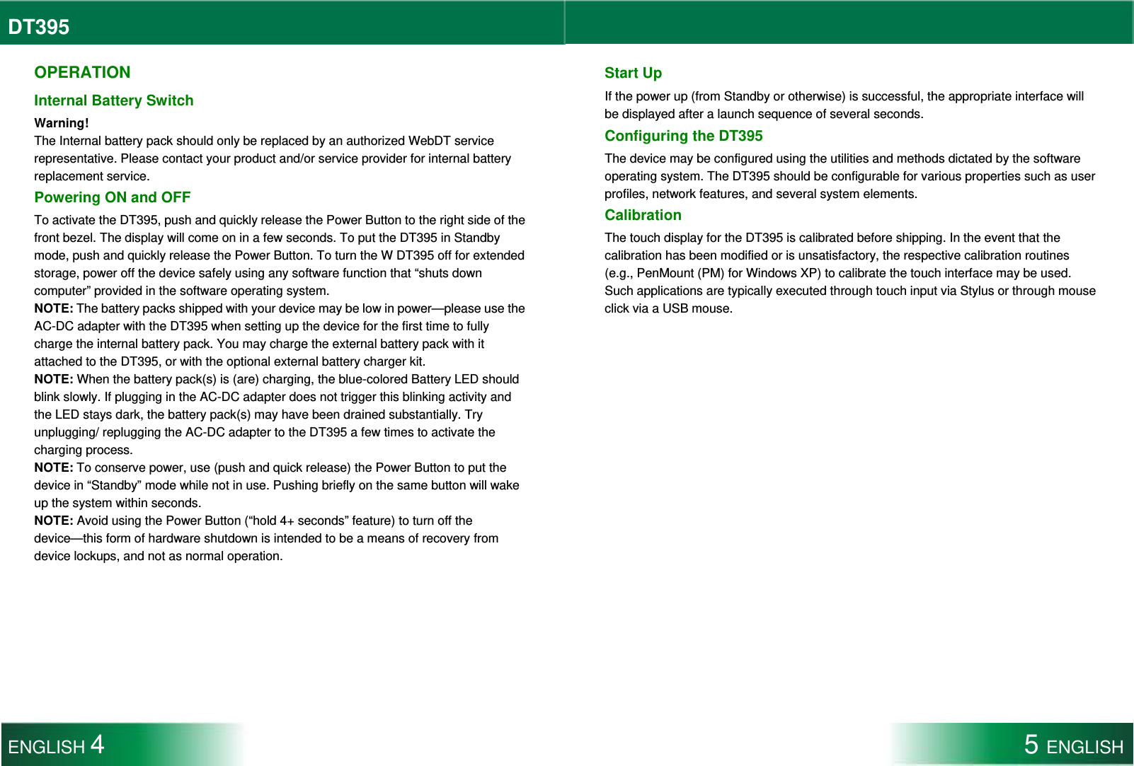 DT395  OPERATION Internal Battery Switch Warning! The Internal battery pack should only be replaced by an authorized WebDT service representative. Please contact your product and/or service provider for internal battery replacement service. Powering ON and OFF To activate the DT395, push and quickly release the Power Button to the right side of the front bezel. The display will come on in a few seconds. To put the DT395 in Standby mode, push and quickly release the Power Button. To turn the W DT395 off for extended storage, power off the device safely using any software function that “shuts down computer” provided in the software operating system. NOTE: The battery packs shipped with your device may be low in power—please use the AC-DC adapter with the DT395 when setting up the device for the first time to fully charge the internal battery pack. You may charge the external battery pack with it attached to the DT395, or with the optional external battery charger kit. NOTE: When the battery pack(s) is (are) charging, the blue-colored Battery LED should blink slowly. If plugging in the AC-DC adapter does not trigger this blinking activity and the LED stays dark, the battery pack(s) may have been drained substantially. Try unplugging/ replugging the AC-DC adapter to the DT395 a few times to activate the charging process. NOTE: To conserve power, use (push and quick release) the Power Button to put the device in “Standby” mode while not in use. Pushing briefly on the same button will wake up the system within seconds. NOTE: Avoid using the Power Button (“hold 4+ seconds” feature) to turn off the device—this form of hardware shutdown is intended to be a means of recovery from device lockups, and not as normal operation. Start Up If the power up (from Standby or otherwise) is successful, the appropriate interface will be displayed after a launch sequence of several seconds.   Configuring the DT395 The device may be configured using the utilities and methods dictated by the software operating system. The DT395 should be configurable for various properties such as user profiles, network features, and several system elements.   Calibration The touch display for the DT395 is calibrated before shipping. In the event that the calibration has been modified or is unsatisfactory, the respective calibration routines (e.g., PenMount (PM) for Windows XP) to calibrate the touch interface may be used. Such applications are typically executed through touch input via Stylus or through mouse click via a USB mouse.  ENGLISH 4 5 ENGLISH  