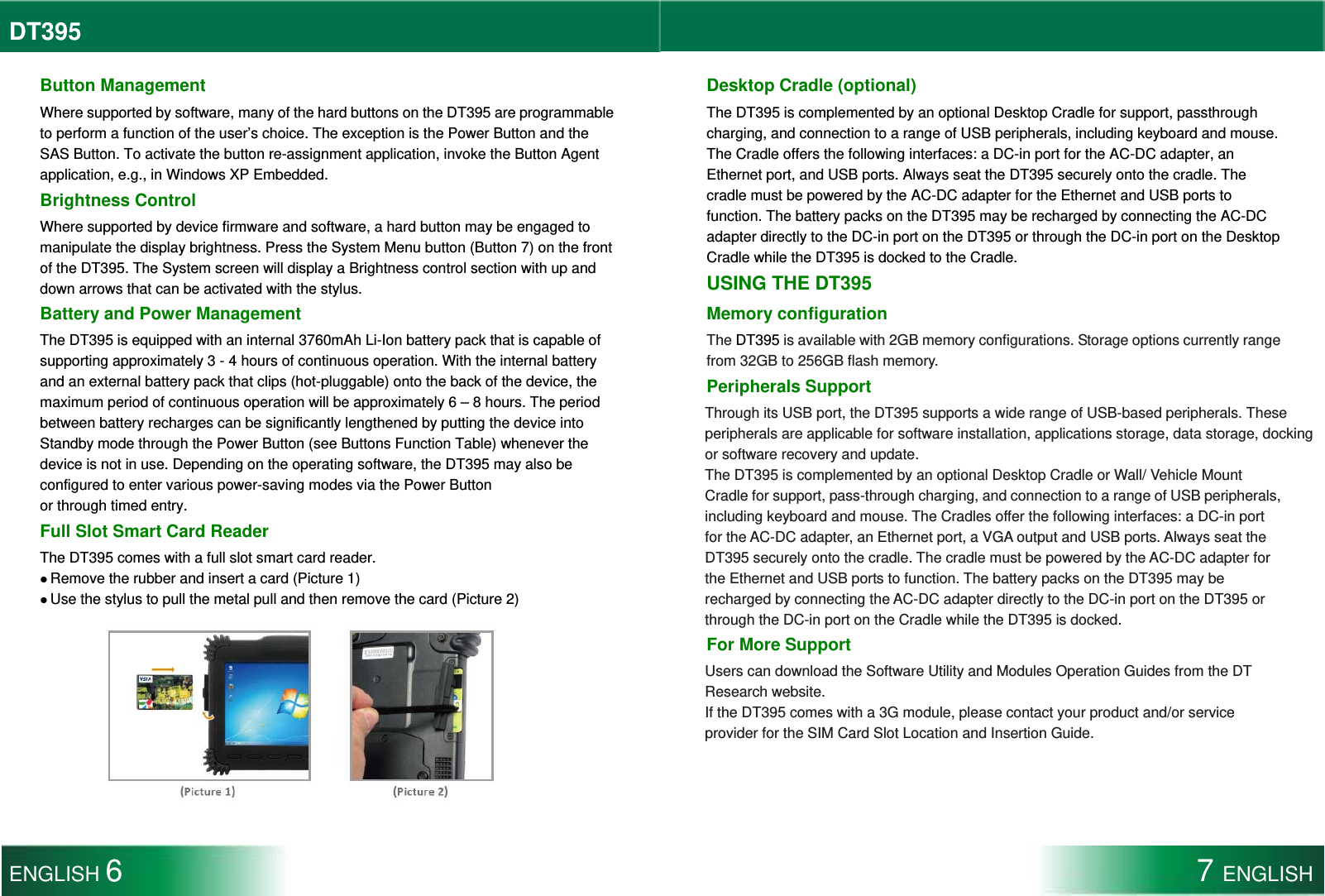 DT395  Button Management Where supported by software, many of the hard buttons on the DT395 are programmable to perform a function of the user’s choice. The exception is the Power Button and the SAS Button. To activate the button re-assignment application, invoke the Button Agent application, e.g., in Windows XP Embedded. Brightness Control Where supported by device firmware and software, a hard button may be engaged to manipulate the display brightness. Press the System Menu button (Button 7) on the front of the DT395. The System screen will display a Brightness control section with up and down arrows that can be activated with the stylus. Battery and Power Management The DT395 is equipped with an internal 3760mAh Li-Ion battery pack that is capable of supporting approximately 3 - 4 hours of continuous operation. With the internal battery and an external battery pack that clips (hot-pluggable) onto the back of the device, the maximum period of continuous operation will be approximately 6 – 8 hours. The period between battery recharges can be significantly lengthened by putting the device into Standby mode through the Power Button (see Buttons Function Table) whenever the device is not in use. Depending on the operating software, the DT395 may also be configured to enter various power-saving modes via the Power Button or through timed entry. Full Slot Smart Card Reader The DT395 comes with a full slot smart card reader.  Remove the rubber and insert a card (Picture 1)  Use the stylus to pull the metal pull and then remove the card (Picture 2)  Desktop Cradle (optional) The DT395 is complemented by an optional Desktop Cradle for support, passthrough charging, and connection to a range of USB peripherals, including keyboard and mouse. The Cradle offers the following interfaces: a DC-in port for the AC-DC adapter, an Ethernet port, and USB ports. Always seat the DT395 securely onto the cradle. The cradle must be powered by the AC-DC adapter for the Ethernet and USB ports to function. The battery packs on the DT395 may be recharged by connecting the AC-DC adapter directly to the DC-in port on the DT395 or through the DC-in port on the Desktop Cradle while the DT395 is docked to the Cradle. USING THE DT395 Memory configuration The DT395 is available with 2GB memory configurations. Storage options currently range from 32GB to 256GB flash memory. Peripherals Support Through its USB port, the DT395 supports a wide range of USB-based peripherals. These peripherals are applicable for software installation, applications storage, data storage, docking or software recovery and update.   The DT395 is complemented by an optional Desktop Cradle or Wall/ Vehicle Mount Cradle for support, pass-through charging, and connection to a range of USB peripherals, including keyboard and mouse. The Cradles offer the following interfaces: a DC-in port for the AC-DC adapter, an Ethernet port, a VGA output and USB ports. Always seat the DT395 securely onto the cradle. The cradle must be powered by the AC-DC adapter for the Ethernet and USB ports to function. The battery packs on the DT395 may be recharged by connecting the AC-DC adapter directly to the DC-in port on the DT395 or through the DC-in port on the Cradle while the DT395 is docked. For More Support Users can download the Software Utility and Modules Operation Guides from the DT Research website. If the DT395 comes with a 3G module, please contact your product and/or service provider for the SIM Card Slot Location and Insertion Guide. ENGLISH 6 7 ENGLISH  