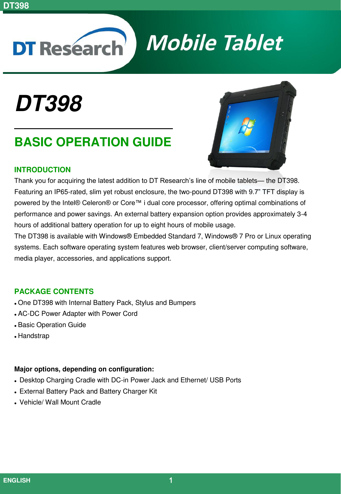 DT398  ENGLISH                                             1    DT398                                             BASIC OPERATION GUIDE  INTRODUCTION Thank you for acquiring the latest addition to DT Research’s line of mobile tablets— the DT398. Featuring an IP65-rated, slim yet robust enclosure, the two-pound DT398 with 9.7” TFT display is powered by the Intel® Celeron® or Core™ i dual core processor, offering optimal combinations of performance and power savings. An external battery expansion option provides approximately 3-4 hours of additional battery operation for up to eight hours of mobile usage. The DT398 is available with Windows®  Embedded Standard 7, Windows®  7 Pro or Linux operating systems. Each software operating system features web browser, client/server computing software, media player, accessories, and applications support.   PACKAGE CONTENTS  One DT398 with Internal Battery Pack, Stylus and Bumpers  AC-DC Power Adapter with Power Cord  Basic Operation Guide  Handstrap   Major options, depending on configuration:  Desktop Charging Cradle with DC-in Power Jack and Ethernet/ USB Ports  External Battery Pack and Battery Charger Kit  Vehicle/ Wall Mount Cradle      