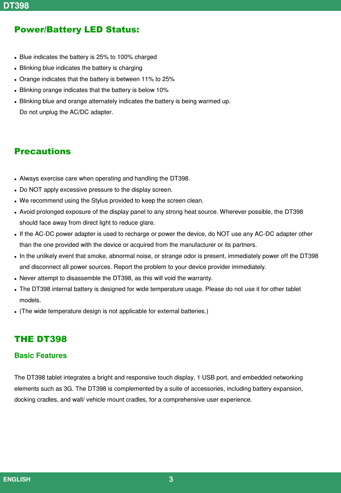 DT398  ENGLISH                                             3  Power/Battery LED Status:   Blue indicates the battery is 25% to 100% charged  Blinking blue indicates the battery is charging  Orange indicates that the battery is between 11% to 25%  Blinking orange indicates that the battery is below 10%  Blinking blue and orange alternately indicates the battery is being warmed up.   Do not unplug the AC/DC adapter.   Precautions   Always exercise care when operating and handling the DT398.  Do NOT apply excessive pressure to the display screen.  We recommend using the Stylus provided to keep the screen clean.  Avoid prolonged exposure of the display panel to any strong heat source. Wherever possible, the DT398 should face away from direct light to reduce glare.  If the AC-DC power adapter is used to recharge or power the device, do NOT use any AC-DC adapter other than the one provided with the device or acquired from the manufacturer or its partners.  In the unlikely event that smoke, abnormal noise, or strange odor is present, immediately power off the DT398 and disconnect all power sources. Report the problem to your device provider immediately.  Never attempt to disassemble the DT398, as this will void the warranty.  The DT398 internal battery is designed for wide temperature usage. Please do not use it for other tablet models.    (The wide temperature design is not applicable for external batteries.)  THE DT398 Basic Features  The DT398 tablet integrates a bright and responsive touch display, 1 USB port, and embedded networking elements such as 3G. The DT398 is complemented by a suite of accessories, including battery expansion, docking cradles, and wall/ vehicle mount cradles, for a comprehensive user experience.        