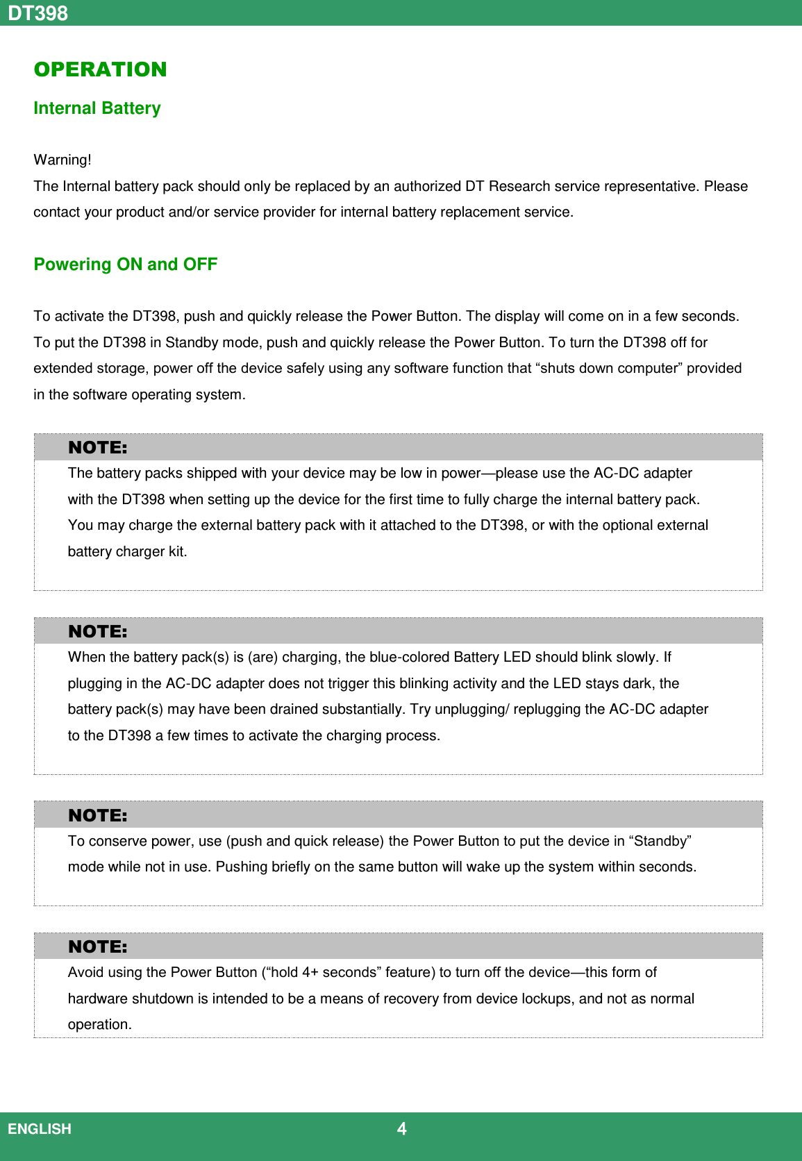 DT398  ENGLISH                                             4  OPERATION Internal Battery    Warning!   The Internal battery pack should only be replaced by an authorized DT Research service representative. Please contact your product and/or service provider for internal battery replacement service.    Powering ON and OFF  To activate the DT398, push and quickly release the Power Button. The display will come on in a few seconds. To put the DT398 in Standby mode, push and quickly release the Power Button. To turn the DT398 off for extended storage, power off the device safely using any software function that “shuts down computer” provided in the software operating system.  NOTE: The battery packs shipped with your device may be low in power—please use the AC-DC adapter with the DT398 when setting up the device for the first time to fully charge the internal battery pack. You may charge the external battery pack with it attached to the DT398, or with the optional external battery charger kit.   NOTE: When the battery pack(s) is (are) charging, the blue-colored Battery LED should blink slowly. If plugging in the AC-DC adapter does not trigger this blinking activity and the LED stays dark, the battery pack(s) may have been drained substantially. Try unplugging/ replugging the AC-DC adapter to the DT398 a few times to activate the charging process.   NOTE: To conserve power, use (push and quick release) the Power Button to put the device in “Standby” mode while not in use. Pushing briefly on the same button will wake up the system within seconds.     NOTE: Avoid using the Power Button (“hold 4+ seconds” feature) to turn off the device—this form of hardware shutdown is intended to be a means of recovery from device lockups, and not as normal operation.   