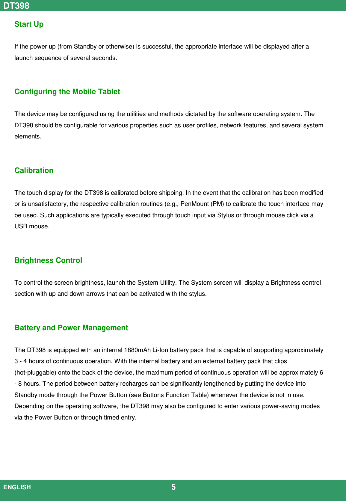 DT398  ENGLISH                                             5  Start Up  If the power up (from Standby or otherwise) is successful, the appropriate interface will be displayed after a launch sequence of several seconds.     Configuring the Mobile Tablet  The device may be configured using the utilities and methods dictated by the software operating system. The DT398 should be configurable for various properties such as user profiles, network features, and several system elements.   Calibration  The touch display for the DT398 is calibrated before shipping. In the event that the calibration has been modified or is unsatisfactory, the respective calibration routines (e.g., PenMount (PM) to calibrate the touch interface may be used. Such applications are typically executed through touch input via Stylus or through mouse click via a USB mouse.   Brightness Control    To control the screen brightness, launch the System Utility. The System screen will display a Brightness control section with up and down arrows that can be activated with the stylus.   Battery and Power Management  The DT398 is equipped with an internal 1880mAh Li-Ion battery pack that is capable of supporting approximately 3 - 4 hours of continuous operation. With the internal battery and an external battery pack that clips (hot-pluggable) onto the back of the device, the maximum period of continuous operation will be approximately 6 - 8 hours. The period between battery recharges can be significantly lengthened by putting the device into Standby mode through the Power Button (see Buttons Function Table) whenever the device is not in use. Depending on the operating software, the DT398 may also be configured to enter various power-saving modes via the Power Button or through timed entry.      