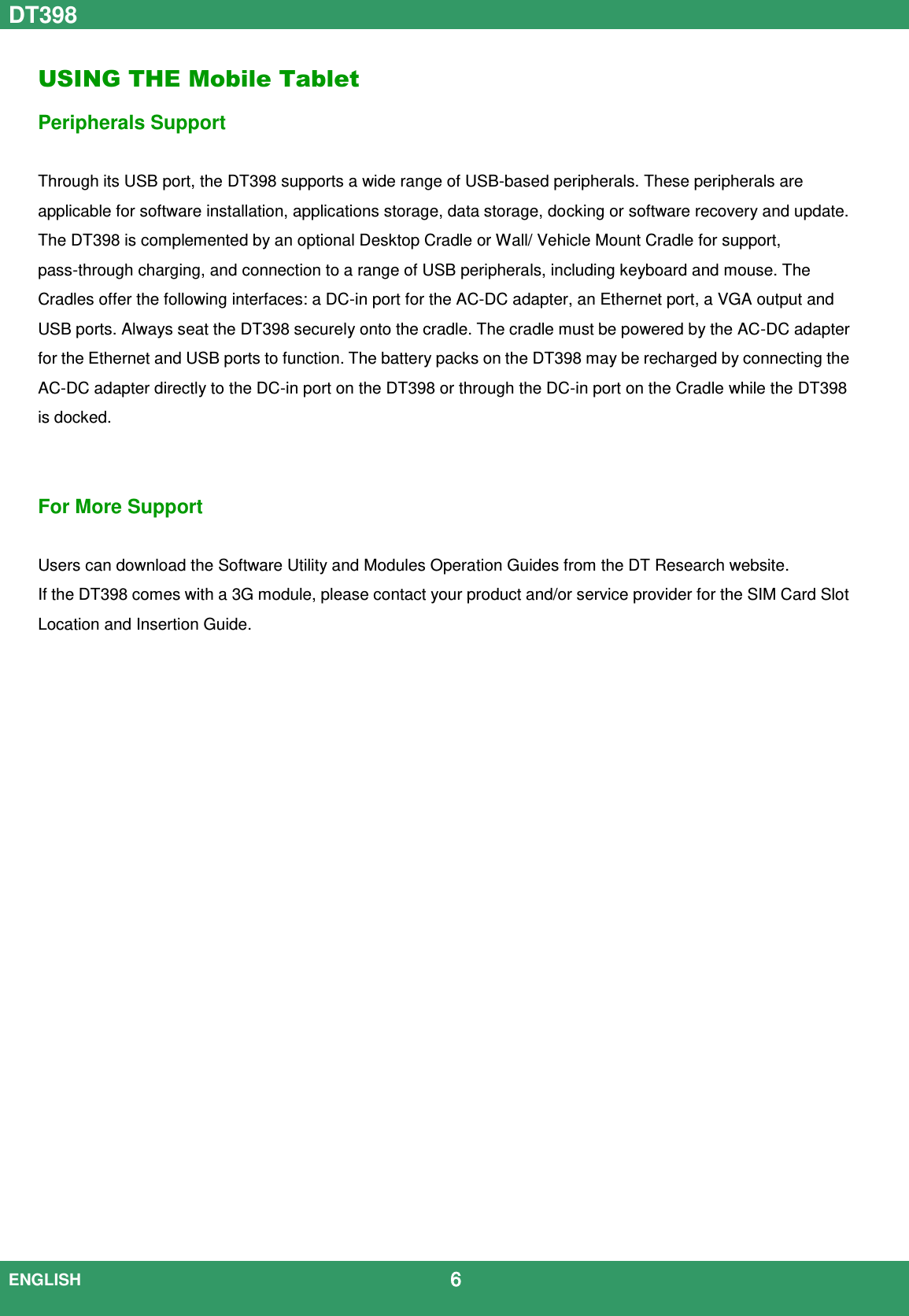 DT398  ENGLISH                                             6  USING THE Mobile Tablet Peripherals Support  Through its USB port, the DT398 supports a wide range of USB-based peripherals. These peripherals are applicable for software installation, applications storage, data storage, docking or software recovery and update. The DT398 is complemented by an optional Desktop Cradle or Wall/ Vehicle Mount Cradle for support, pass-through charging, and connection to a range of USB peripherals, including keyboard and mouse. The Cradles offer the following interfaces: a DC-in port for the AC-DC adapter, an Ethernet port, a VGA output and USB ports. Always seat the DT398 securely onto the cradle. The cradle must be powered by the AC-DC adapter for the Ethernet and USB ports to function. The battery packs on the DT398 may be recharged by connecting the AC-DC adapter directly to the DC-in port on the DT398 or through the DC-in port on the Cradle while the DT398 is docked.   For More Support    Users can download the Software Utility and Modules Operation Guides from the DT Research website. If the DT398 comes with a 3G module, please contact your product and/or service provider for the SIM Card Slot Location and Insertion Guide.                        