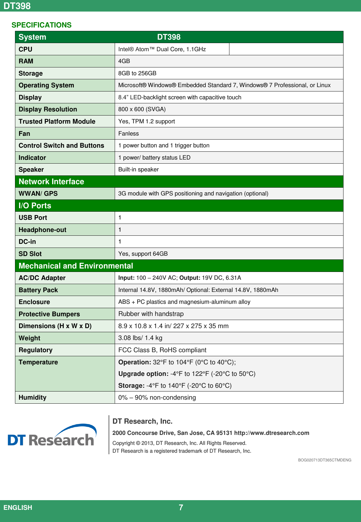 DT398  ENGLISH                                             7   SPECIFICATIONS System DT398  CPU Intel® Atom™ Dual Core, 1.1GHz  RAM 4GB Storage 8GB to 256GB Operating System Microsoft®  Windows®  Embedded Standard 7, Windows®  7 Professional, or Linux Display 8.4” LED-backlight screen with capacitive touch Display Resolution 800 x 600 (SVGA) Trusted Platform Module Yes, TPM 1.2 support Fan Fanless Control Switch and Buttons 1 power button and 1 trigger button Indicator 1 power/ battery status LED   Speaker Built-in speaker Network Interface WWAN/ GPS 3G module with GPS positioning and navigation (optional) I/O Ports USB Port 1 Headphone-out 1 DC-in 1 SD Slot Yes, support 64GB Mechanical and Environmental AC/DC Adapter Input: 100 – 240V AC; Output: 19V DC, 6.31A Battery Pack Internal 14.8V, 1880mAh/ Optional: External 14.8V, 1880mAh Enclosure ABS + PC plastics and magnesium-aluminum alloy Protective Bumpers Rubber with handstrap Dimensions (H x W x D) 8.9 x 10.8 x 1.4 in/ 227 x 275 x 35 mm Weight 3.08 lbs/ 1.4 kg Regulatory FCC Class B, RoHS compliant Temperature Operation: 32°F to 104°F (0°C to 40°C);   Upgrade option: -4°F to 122°F (-20°C to 50°C) Storage: -4°F to 140°F (-20°C to 60°C) Humidity 0% – 90% non-condensing    DT Research, Inc. 2000 Concourse Drive, San Jose, CA 95131 http://www.dtresearch.com Copyright ©  2013, DT Research, Inc. All Rights Reserved. DT Research is a registered trademark of DT Research, Inc. BOG020713DT365CTMDENG 
