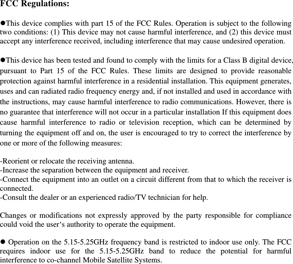 FCC Regulations:  This device complies with part 15 of the FCC Rules. Operation is subject to the following two conditions: (1) This device may not cause harmful interference, and (2) this device must accept any interference received, including interference that may cause undesired operation.  This device has been tested and found to comply with the limits for a Class B digital device, pursuant to Part 15 of the FCC Rules. These limits are designed to provide reasonable protection against harmful interference in a residential installation. This equipment generates, uses and can radiated radio frequency energy and, if not installed and used in accordance with the instructions, may cause harmful interference to radio communications. However, there is no guarantee that interference will not occur in a particular installation If this equipment does cause harmful interference to radio or television reception, which can be determined by turning the equipment off and on, the user is encouraged to try to correct the interference by one or more of the following measures:  -Reorient or relocate the receiving antenna. -Increase the separation between the equipment and receiver. -Connect the equipment into an outlet on a circuit different from that to which the receiver is connected. -Consult the dealer or an experienced radio/TV technician for help.  Changes or modifications not expressly approved by the party responsible for compliance could void the user‘s authority to operate the equipment.   Operation on the 5.15-5.25GHz frequency band is restricted to indoor use only. The FCC requires indoor use for the 5.15-5.25GHz band to reduce the potential for harmful interference to co-channel Mobile Satellite Systems.    