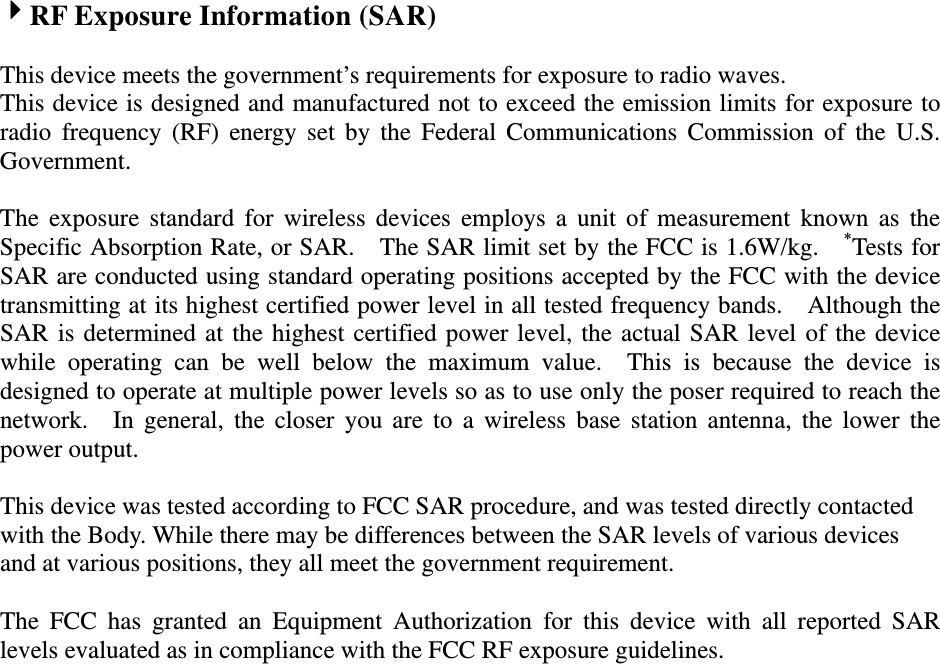 RF Exposure Information (SAR)    This device meets the government’s requirements for exposure to radio waves. This device is designed and manufactured not to exceed the emission limits for exposure to radio frequency (RF) energy set by the Federal Communications Commission of the U.S. Government.    The exposure standard for wireless devices employs a unit of measurement known as the Specific Absorption Rate, or SAR.    The SAR limit set by the FCC is 1.6W/kg.    *Tests for SAR are conducted using standard operating positions accepted by the FCC with the device transmitting at its highest certified power level in all tested frequency bands.    Although the SAR is determined at the highest certified power level, the actual SAR level of the device while operating can be well below the maximum value.  This is because the device is designed to operate at multiple power levels so as to use only the poser required to reach the network.  In general, the closer you are to a wireless base station antenna, the lower the power output.  This device was tested according to FCC SAR procedure, and was tested directly contacted with the Body. While there may be differences between the SAR levels of various devices and at various positions, they all meet the government requirement.  The FCC has granted an Equipment Authorization for this device with all reported SAR levels evaluated as in compliance with the FCC RF exposure guidelines.    