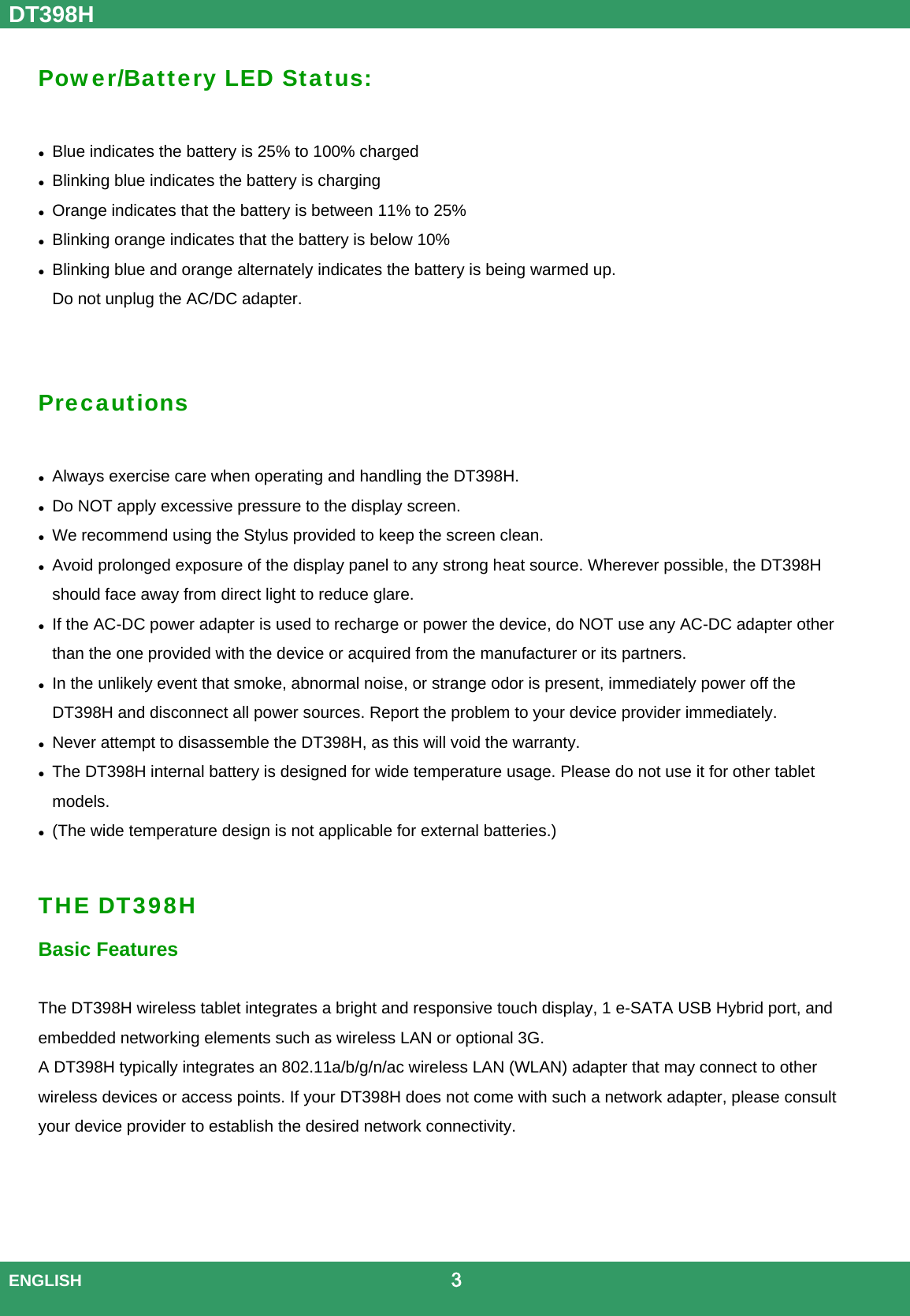DT398H  ENGLISH                                             3  Power/Battery LED Status:   Blue indicates the battery is 25% to 100% charged  Blinking blue indicates the battery is charging  Orange indicates that the battery is between 11% to 25%  Blinking orange indicates that the battery is below 10%  Blinking blue and orange alternately indicates the battery is being warmed up.   Do not unplug the AC/DC adapter.   Precautions   Always exercise care when operating and handling the DT398H.  Do NOT apply excessive pressure to the display screen.  We recommend using the Stylus provided to keep the screen clean.  Avoid prolonged exposure of the display panel to any strong heat source. Wherever possible, the DT398H should face away from direct light to reduce glare.  If the AC-DC power adapter is used to recharge or power the device, do NOT use any AC-DC adapter other than the one provided with the device or acquired from the manufacturer or its partners.  In the unlikely event that smoke, abnormal noise, or strange odor is present, immediately power off the DT398H and disconnect all power sources. Report the problem to your device provider immediately.  Never attempt to disassemble the DT398H, as this will void the warranty.  The DT398H internal battery is designed for wide temperature usage. Please do not use it for other tablet models.   (The wide temperature design is not applicable for external batteries.)  THE DT398H Basic Features  The DT398H wireless tablet integrates a bright and responsive touch display, 1 e-SATA USB Hybrid port, and embedded networking elements such as wireless LAN or optional 3G.   A DT398H typically integrates an 802.11a/b/g/n/ac wireless LAN (WLAN) adapter that may connect to other wireless devices or access points. If your DT398H does not come with such a network adapter, please consult your device provider to establish the desired network connectivity.    