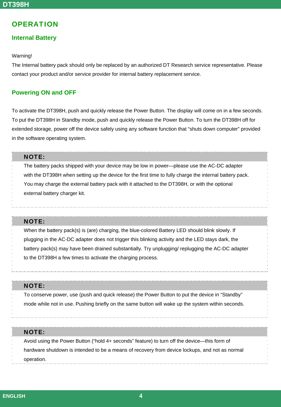 DT398H  ENGLISH                                             4  OPERATION Internal Battery    Warning!  The Internal battery pack should only be replaced by an authorized DT Research service representative. Please contact your product and/or service provider for internal battery replacement service.    Powering ON and OFF  To activate the DT398H, push and quickly release the Power Button. The display will come on in a few seconds. To put the DT398H in Standby mode, push and quickly release the Power Button. To turn the DT398H off for extended storage, power off the device safely using any software function that “shuts down computer” provided in the software operating system. NOTE: The battery packs shipped with your device may be low in power—please use the AC-DC adapter with the DT398H when setting up the device for the first time to fully charge the internal battery pack. You may charge the external battery pack with it attached to the DT398H, or with the optional external battery charger kit.  NOTE: When the battery pack(s) is (are) charging, the blue-colored Battery LED should blink slowly. If plugging in the AC-DC adapter does not trigger this blinking activity and the LED stays dark, the battery pack(s) may have been drained substantially. Try unplugging/ replugging the AC-DC adapter to the DT398H a few times to activate the charging process.  NOTE: To conserve power, use (push and quick release) the Power Button to put the device in “Standby” mode while not in use. Pushing briefly on the same button will wake up the system within seconds.    NOTE: Avoid using the Power Button (“hold 4+ seconds” feature) to turn off the device—this form of hardware shutdown is intended to be a means of recovery from device lockups, and not as normal operation.  
