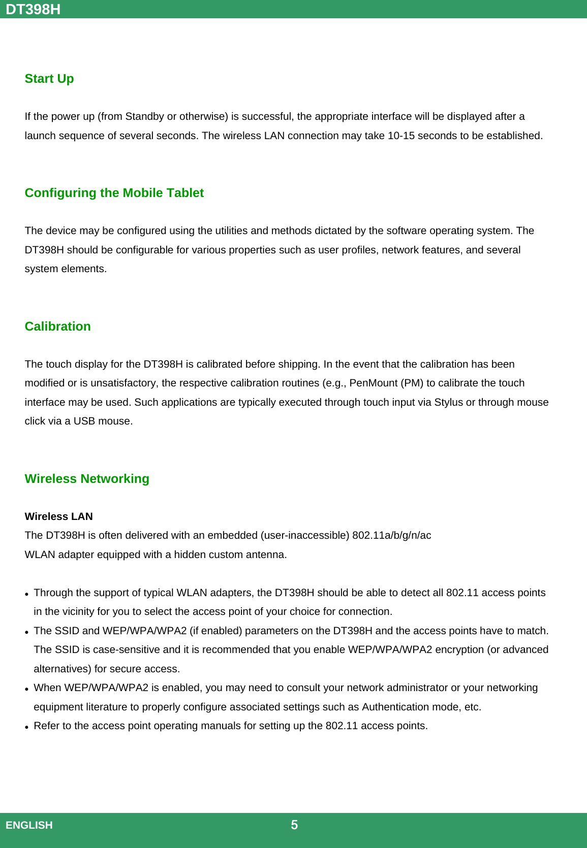 DT398H  ENGLISH                                             5    Start Up  If the power up (from Standby or otherwise) is successful, the appropriate interface will be displayed after a launch sequence of several seconds. The wireless LAN connection may take 10-15 seconds to be established.   Configuring the Mobile Tablet  The device may be configured using the utilities and methods dictated by the software operating system. The DT398H should be configurable for various properties such as user profiles, network features, and several system elements. Calibration  The touch display for the DT398H is calibrated before shipping. In the event that the calibration has been modified or is unsatisfactory, the respective calibration routines (e.g., PenMount (PM) to calibrate the touch interface may be used. Such applications are typically executed through touch input via Stylus or through mouse click via a USB mouse. Wireless Networking  Wireless LAN The DT398H is often delivered with an embedded (user-inaccessible) 802.11a/b/g/n/ac WLAN adapter equipped with a hidden custom antenna.   Through the support of typical WLAN adapters, the DT398H should be able to detect all 802.11 access points in the vicinity for you to select the access point of your choice for connection.  The SSID and WEP/WPA/WPA2 (if enabled) parameters on the DT398H and the access points have to match. The SSID is case-sensitive and it is recommended that you enable WEP/WPA/WPA2 encryption (or advanced alternatives) for secure access.  When WEP/WPA/WPA2 is enabled, you may need to consult your network administrator or your networking equipment literature to properly configure associated settings such as Authentication mode, etc.  Refer to the access point operating manuals for setting up the 802.11 access points.     