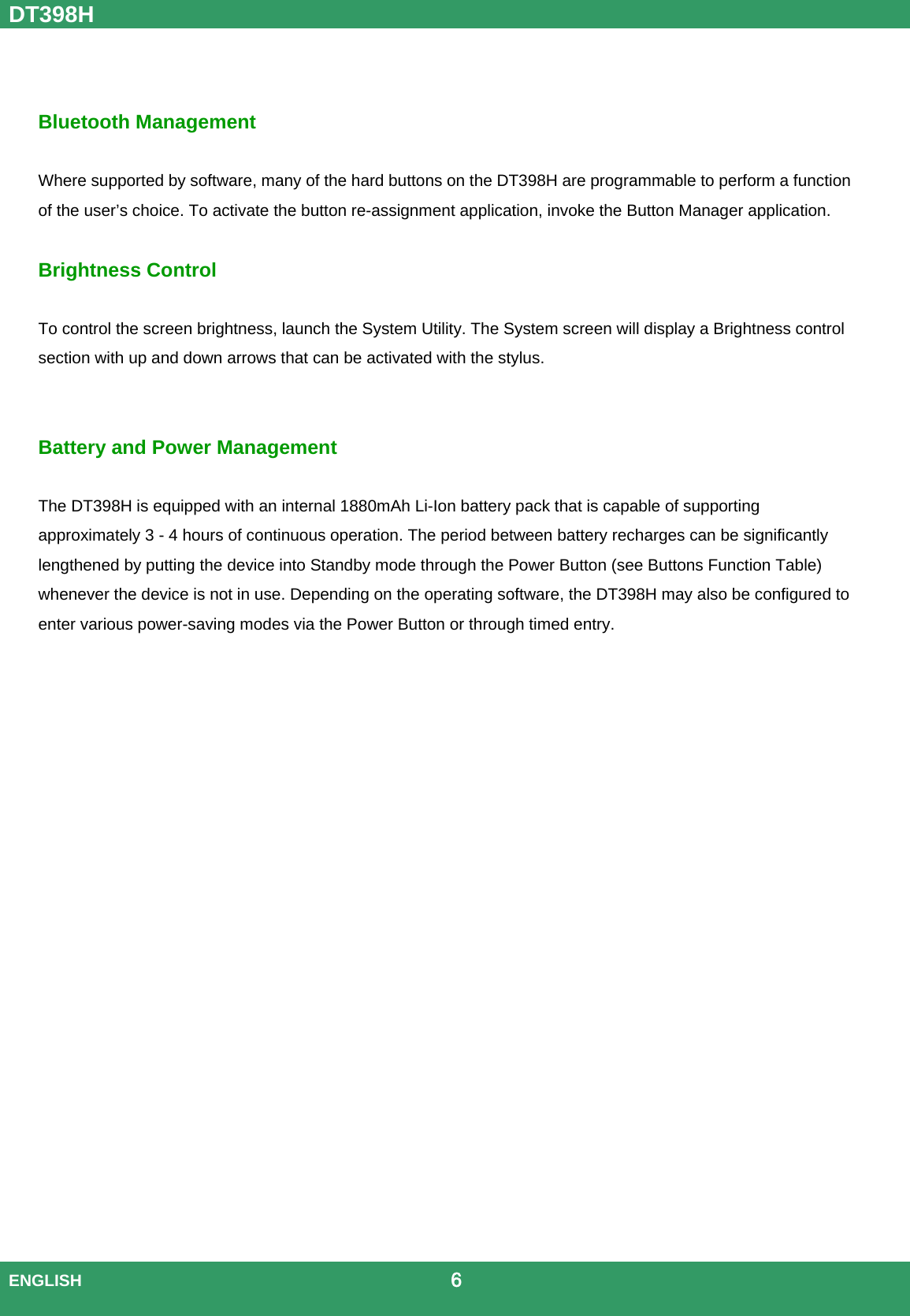 DT398H  ENGLISH                                             6    Bluetooth Management  Where supported by software, many of the hard buttons on the DT398H are programmable to perform a function of the user’s choice. To activate the button re-assignment application, invoke the Button Manager application.  Brightness Control    To control the screen brightness, launch the System Utility. The System screen will display a Brightness control section with up and down arrows that can be activated with the stylus.   Battery and Power Management  The DT398H is equipped with an internal 1880mAh Li-Ion battery pack that is capable of supporting approximately 3 - 4 hours of continuous operation. The period between battery recharges can be significantly lengthened by putting the device into Standby mode through the Power Button (see Buttons Function Table) whenever the device is not in use. Depending on the operating software, the DT398H may also be configured to enter various power-saving modes via the Power Button or through timed entry.    