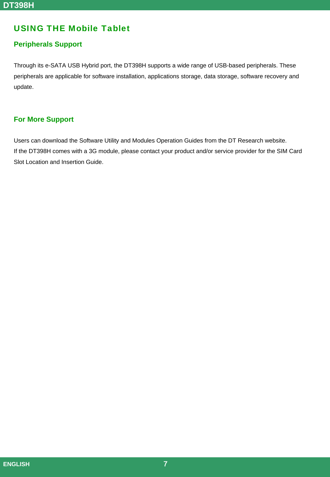 DT398H  ENGLISH                                             7  USING THE Mobile Tablet Peripherals Support  Through its e-SATA USB Hybrid port, the DT398H supports a wide range of USB-based peripherals. These peripherals are applicable for software installation, applications storage, data storage, software recovery and update. For More Support    Users can download the Software Utility and Modules Operation Guides from the DT Research website. If the DT398H comes with a 3G module, please contact your product and/or service provider for the SIM Card Slot Location and Insertion Guide.                              