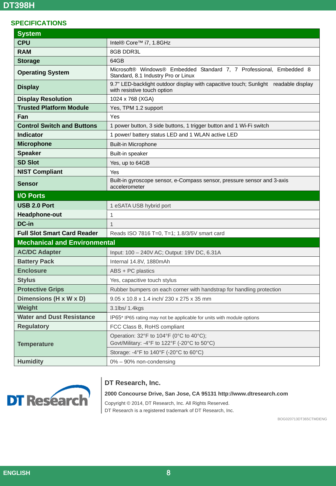 DT398H  ENGLISH                                             8   SPECIFICATIONS System CPU  Intel® Core™ i7, 1.8GHz RAM  8GB DDR3L Storage  64GB  Operating System  Microsoft® Windows® Embedded Standard 7, 7 Professional, Embedded 8 Standard, 8.1 Industry Pro or Linux Display  9.7” LED-backlight outdoor display with capacitive touch; Sunlight    readable display with resistive touch option Display Resolution  1024 x 768 (XGA) Trusted Platform Module  Yes, TPM 1.2 support Fan  Yes Control Switch and Buttons  1 power button, 3 side buttons, 1 trigger button and 1 Wi-Fi switch Indicator  1 power/ battery status LED and 1 WLAN active LED Microphone  Built-in Microphone Speaker  Built-in speaker SD Slot  Yes, up to 64GB NIST Compliant  Yes Sensor  Built-in gyroscope sensor, e-Compass sensor, pressure sensor and 3-axis accelerometer I/O Ports USB 2.0 Port  1 eSATA USB hybrid port Headphone-out  1 DC-in  1 Full Slot Smart Card Reader  Reads ISO 7816 T=0, T=1; 1.8/3/5V smart card Mechanical and Environmental AC/DC Adapter Input: 100 – 240V AC; Output: 19V DC, 6.31A Battery Pack Internal 14.8V, 1880mAh Enclosure ABS + PC plastics Stylus Yes, capacitive touch stylus Protective Grips Rubber bumpers on each corner with handstrap for handling protection Dimensions (H x W x D) 9.05 x 10.8 x 1.4 inch/ 230 x 275 x 35 mm Weight 3.1lbs/ 1.4kgs Water and Dust Resistance IP65* IP65 rating may not be applicable for units with module options Regulatory FCC Class B, RoHS compliant Temperature Operation: 32°F to 104°F (0°C to 40°C);  Govt/Military: -4°F to 122°F (-20°C to 50°C) Storage: -4°F to 140°F (-20°C to 60°C) Humidity 0% – 90% non-condensing     DT Research, Inc. 2000 Concourse Drive, San Jose, CA 95131 http://www.dtresearch.com Copyright © 2014, DT Research, Inc. All Rights Reserved. DT Research is a registered trademark of DT Research, Inc.BOG020713DT365CTMDENG 