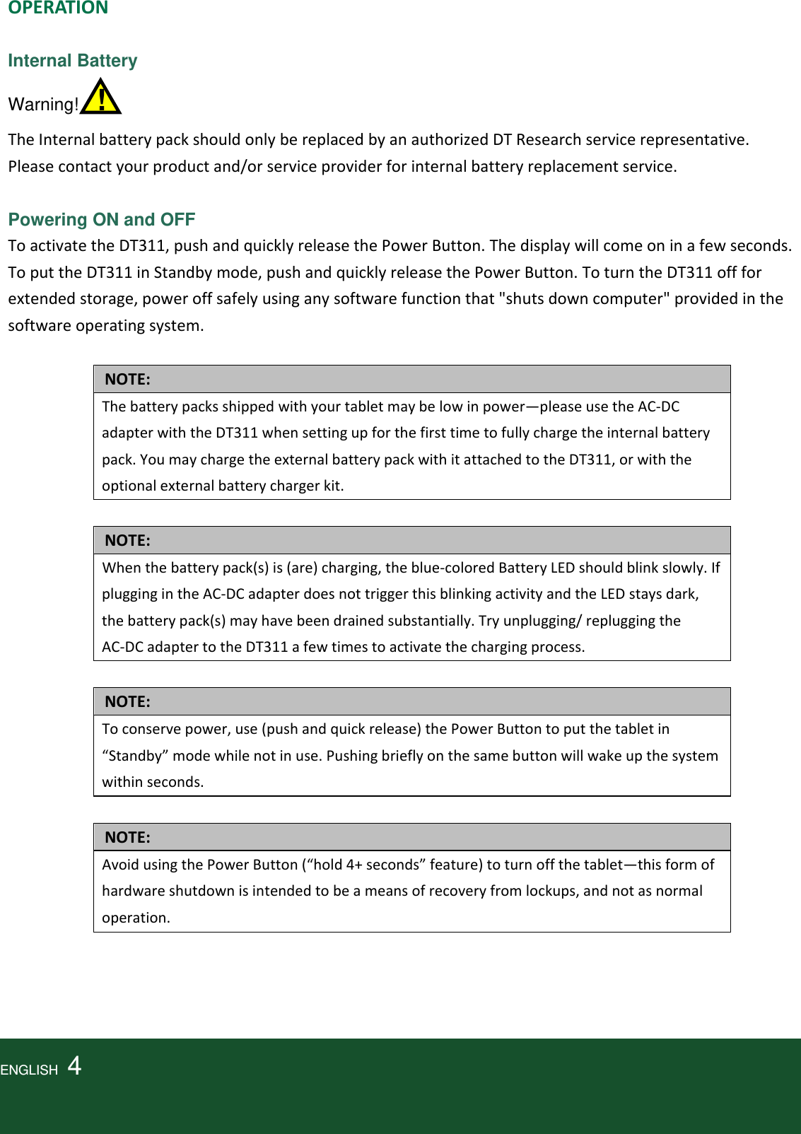 OPERATIONInternal Battery Warning!  !  TheInternalbatterypackshouldonlybereplacedbyanauthorizedDTResearchservicerepresentative.Pleasecontactyourproductand/orserviceproviderforinternalbatteryreplacementservice. Powering ON and OFF ToactivatetheDT311,pushandquicklyreleasethePowerButton.Thedisplaywillcomeoninafewseconds.ToputtheDT311inStandbymode,pushandquicklyreleasethePowerButton.ToturntheDT311offforextendedstorage,poweroffsafelyusinganysoftwarefunctionthat&quot;shutsdowncomputer&quot;providedinthesoftwareoperatingsystem.NOTE:Thebatterypacksshippedwithyourtabletmaybelowinpower—pleaseusetheAC‐DCadapterwiththeDT311whensettingupforthefirsttimetofullychargetheinternalbatterypack.YoumaychargetheexternalbatterypackwithitattachedtotheDT311,orwiththeoptionalexternalbatterychargerkit.NOTE:Whenthebatterypack(s)is(are)charging,theblue‐coloredBatteryLEDshouldblinkslowly.IfpluggingintheAC‐DCadapterdoesnottriggerthisblinkingactivityandtheLEDstaysdark,thebatterypack(s)mayhavebeendrainedsubstantially.Tryunplugging/repluggingtheAC‐DCadaptertotheDT311afewtimestoactivatethechargingprocess.NOTE:Toconservepower,use(pushandquickrelease)thePowerButtontoputthetabletin“Standby”modewhilenotinuse.Pushingbrieflyonthesamebuttonwillwakeupthesystemwithinseconds.NOTE:AvoidusingthePowerButton(“hold4+seconds”feature)toturnoffthetablet—thisformofhardwareshutdownisintendedtobeameansofrecoveryfromlockups,andnotasnormaloperation.ENGLISH  4