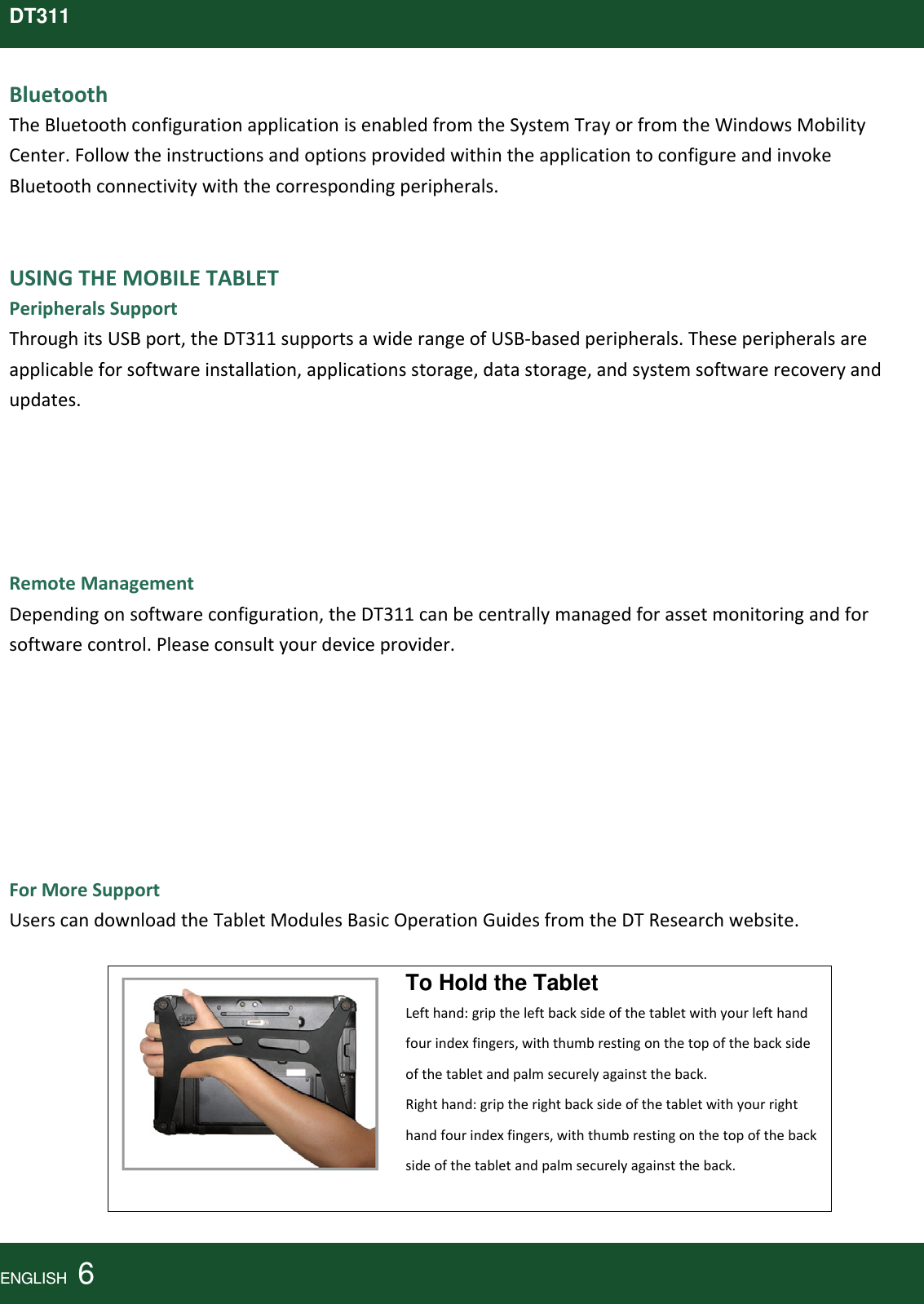 DT311BluetoothTheBluetoothconfigurationapplicationisenabledfromtheSystemTrayorfromtheWindowsMobilityCenter.FollowtheinstructionsandoptionsprovidedwithintheapplicationtoconfigureandinvokeBluetoothconnectivitywiththecorrespondingperipherals.USINGTHEMOBILETABLETPeripheralsSupportThroughitsUSBport,theDT311supportsawiderangeofUSB‐basedperipherals.Theseperipheralsareapplicableforsoftwareinstallation,applicationsstorage,datastorage,andsystemsoftwarerecoveryandupdates.RemoteManagementDependingonsoftwareconfiguration,theDT311canbecentrallymanagedforassetmonitoringandforsoftwarecontrol.Pleaseconsultyourdeviceprovider.ForMoreSupportUserscandownloadtheTabletModulesBasicOperationGuidesfromtheDTResearchwebsite.To Hold the Tablet Lefthand:griptheleftbacksideofthetabletwithyourlefthandfourindexfingers,withthumbrestingonthetopofthebacksideofthetabletandpalmsecurelyagainsttheback.Righthand:griptherightbacksideofthetabletwithyourrighthandfourindexfingers,withthumbrestingonthetopofthebacksideofthetabletandpalmsecurelyagainsttheback.ENGLISH  6