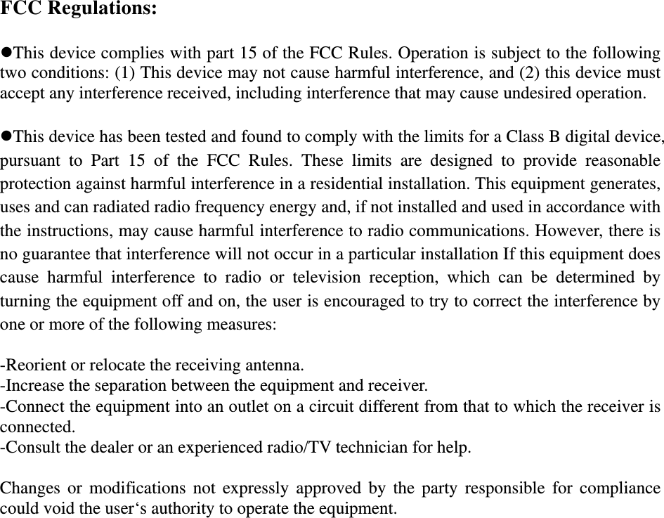 FCC Regulations:  This device complies with part 15 of the FCC Rules. Operation is subject to the following two conditions: (1) This device may not cause harmful interference, and (2) this device must accept any interference received, including interference that may cause undesired operation.  This device has been tested and found to comply with the limits for a Class B digital device, pursuant to Part 15 of the FCC Rules. These limits are designed to provide reasonable protection against harmful interference in a residential installation. This equipment generates, uses and can radiated radio frequency energy and, if not installed and used in accordance with the instructions, may cause harmful interference to radio communications. However, there is no guarantee that interference will not occur in a particular installation If this equipment does cause harmful interference to radio or television reception, which can be determined by turning the equipment off and on, the user is encouraged to try to correct the interference by one or more of the following measures:  -Reorient or relocate the receiving antenna. -Increase the separation between the equipment and receiver. -Connect the equipment into an outlet on a circuit different from that to which the receiver is connected. -Consult the dealer or an experienced radio/TV technician for help.  Changes or modifications not expressly approved by the party responsible for compliance could void the user‘s authority to operate the equipment.   