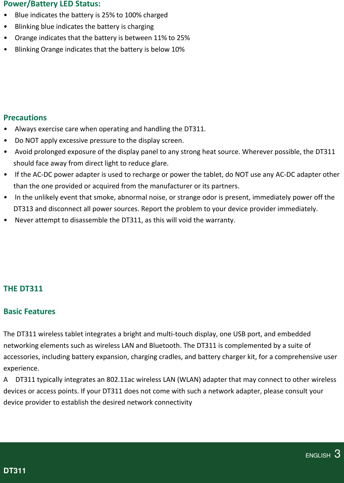 Power/BatteryLEDStatus: •Blueindicatesthebatteryis25%to100%charged•Blinkingblueindicatesthebatteryischarging•Orangeindicatesthatthebatteryisbetween11%to25%•BlinkingOrangeindicatesthatthebatteryisbelow10%Precautions•AlwaysexercisecarewhenoperatingandhandlingtheDT311.•DoNOTapplyexcessivepressuretothedisplayscreen.•Avoidprolongedexposureofthedisplaypaneltoanystrongheatsource.Whereverpossible,theDT311shouldfaceawayfromdirectlighttoreduceglare.•IftheAC‐DCpoweradapterisusedtorechargeorpowerthetablet,doNOTuseanyAC‐DCadapterotherthantheoneprovidedoracquiredfromthemanufactureroritspartners.•Intheunlikelyeventthatsmoke,abnormalnoise,orstrangeodorispresent,immediatelypowerofftheDT313anddisconnectallpowersources.Reporttheproblemtoyourdeviceproviderimmediately.•NeverattempttodisassembletheDT311,asthiswillvoidthewarranty.THEDT311 BasicFeaturesTheDT311wirelesstabletintegratesabrightandmulti‐touchdisplay,oneUSBport,andembeddednetworkingelementssuchaswirelessLANandBluetooth.TheDT311iscomplementedbyasuiteofaccessories,includingbatteryexpansion,chargingcradles,andbatterychargerkit,foracomprehensiveuserexperience.ADT311typicallyintegratesan802.11acwirelessLAN(WLAN)adapterthatmayconnecttootherwirelessdevicesoraccesspoints.IfyourDT311doesnotcomewithsuchanetworkadapter,pleaseconsultyourdeviceprovidertoestablishthedesirednetworkconnectivityENGLISH  3DT311