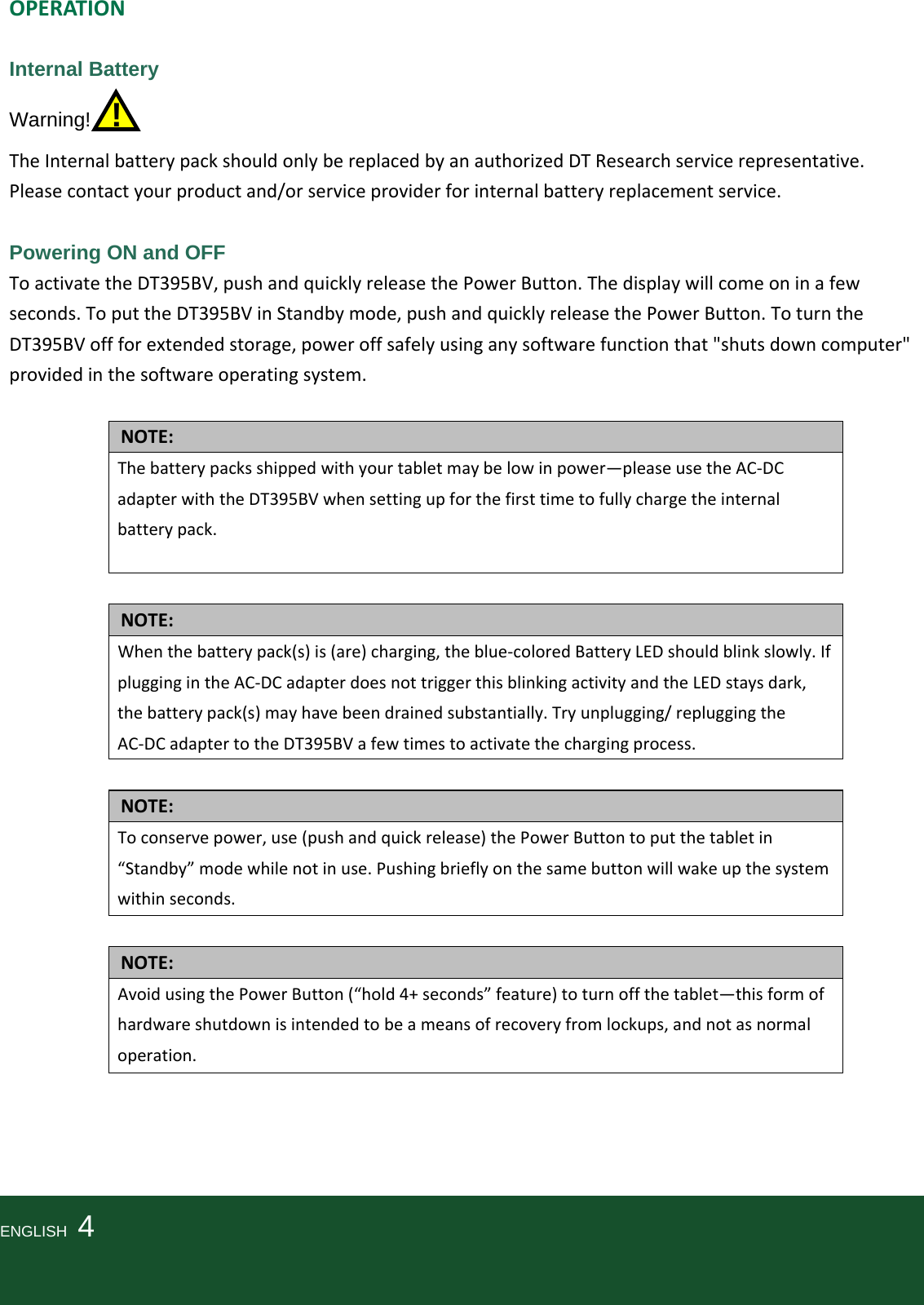 OPERATIONInternal Battery Warning!  !  TheInternalbatterypackshouldonlybereplacedbyanauthorizedDTResearchservicerepresentative.Pleasecontactyourproductand/orserviceproviderforinternalbatteryreplacementservice. Powering ON and OFF ToactivatetheDT395BV,pushandquicklyreleasethePowerButton.Thedisplaywillcomeoninafewseconds.ToputtheDT395BVinStandbymode,pushandquicklyreleasethePowerButton.ToturntheDT395BVoffforextendedstorage,poweroffsafelyusinganysoftwarefunctionthat&quot;shutsdowncomputer&quot;providedinthesoftwareoperatingsystem.NOTE:Thebatterypacksshippedwithyourtabletmaybelowinpower—pleaseusetheAC‐DCadapterwiththeDT395BVwhensettingupforthefirsttimetofullychargetheinternalbatterypack.NOTE:Whenthebatterypack(s)is(are)charging,theblue‐coloredBatteryLEDshouldblinkslowly.IfpluggingintheAC‐DCadapterdoesnottriggerthisblinkingactivityandtheLEDstaysdark,thebatterypack(s)mayhavebeendrainedsubstantially.Tryunplugging/repluggingtheAC‐DCadaptertotheDT395BVafewtimestoactivatethechargingprocess.NOTE:Toconservepower,use(pushandquickrelease)thePowerButtontoputthetabletin“Standby”modewhilenotinuse.Pushingbrieflyonthesamebuttonwillwakeupthesystemwithinseconds.NOTE:AvoidusingthePowerButton(“hold4+seconds”feature)toturnoffthetablet—thisformofhardwareshutdownisintendedtobeameansofrecoveryfromlockups,andnotasnormaloperation.ENGLISH  4