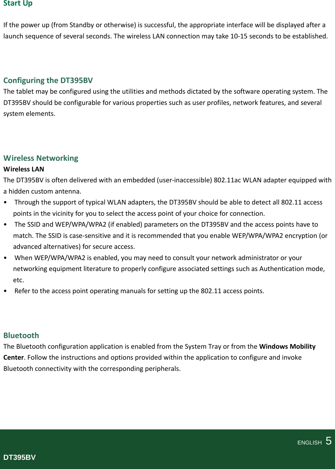 StartUpIfthepowerup(fromStandbyorotherwise)issuccessful,theappropriateinterfacewillbedisplayedafteralaunchsequenceofseveralseconds.ThewirelessLANconnectionmaytake10‐15secondstobeestablished.ConfiguringtheDT395BVThetabletmaybeconfiguredusingtheutilitiesandmethodsdictatedbythesoftwareoperatingsystem.TheDT395BVshouldbeconfigurableforvariouspropertiessuchasuserprofiles,networkfeatures,andseveralsystemelements.WirelessNetworkingWirelessLANTheDT395BVisoftendeliveredwithanembedded(user‐inaccessible)802.11acWLANadapterequippedwithahiddencustomantenna.•ThroughthesupportoftypicalWLANadapters,theDT395BVshouldbeabletodetectall802.11accesspointsinthevicinityforyoutoselecttheaccesspointofyourchoiceforconnection.•TheSSIDandWEP/WPA/WPA2(ifenabled)parametersontheDT395BVandtheaccesspointshavetomatch.TheSSIDiscase‐sensitiveanditisrecommendedthatyouenableWEP/WPA/WPA2encryption(oradvancedalternatives)forsecureaccess.•WhenWEP/WPA/WPA2isenabled,youmayneedtoconsultyournetworkadministratororyournetworkingequipmentliteraturetoproperlyconfigureassociatedsettingssuchasAuthenticationmode,etc.•Refertotheaccesspointoperatingmanualsforsettingupthe802.11accesspoints.BluetoothTheBluetoothconfigurationapplicationisenabledfromtheSystemTrayorfromtheWindowsMobilityCenter.FollowtheinstructionsandoptionsprovidedwithintheapplicationtoconfigureandinvokeBluetoothconnectivitywiththecorrespondingperipherals.ENGLISH  5DT395BV
