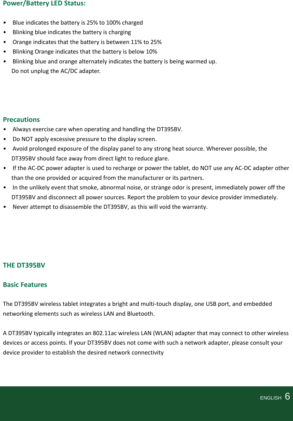Power/BatteryLEDStatus: •Blueindicatesthebatteryis25%to100%charged•Blinkingblueindicatesthebatteryischarging•Orangeindicatesthatthebatteryisbetween11%to25%•BlinkingOrangeindicatesthatthebatteryisbelow10%•Blinkingblueandorangealternatelyindicatesthebatteryisbeingwarmedup.DonotunplugtheAC/DCadapter.Precautions•AlwaysexercisecarewhenoperatingandhandlingtheDT395BV.•DoNOTapplyexcessivepressuretothedisplayscreen.•Avoidprolongedexposureofthedisplaypaneltoanystrongheatsource.Whereverpossible,theDT395BVshouldfaceawayfromdirectlighttoreduceglare.•IftheAC‐DCpoweradapterisusedtorechargeorpowerthetablet,doNOTuseanyAC‐DCadapterotherthantheoneprovidedoracquiredfromthemanufactureroritspartners.•Intheunlikelyeventthatsmoke,abnormalnoise,orstrangeodorispresent,immediatelypowerofftheDT395BVanddisconnectallpowersources.Reporttheproblemtoyourdeviceproviderimmediately.•NeverattempttodisassembletheDT395BV,asthiswillvoidthewarranty.THEDT395BV BasicFeaturesTheDT395BVwirelesstabletintegratesabrightandmulti‐touchdisplay,oneUSBport,andembeddednetworkingelementssuchaswirelessLANandBluetooth.ADT395BVtypicallyintegratesan802.11acwirelessLAN(WLAN)adapterthatmayconnecttootherwirelessdevicesoraccesspoints.IfyourDT395BVdoesnotcomewithsuchanetworkadapter,pleaseconsultyourdeviceprovidertoestablishthedesirednetworkconnectivity    ENGLISH  6