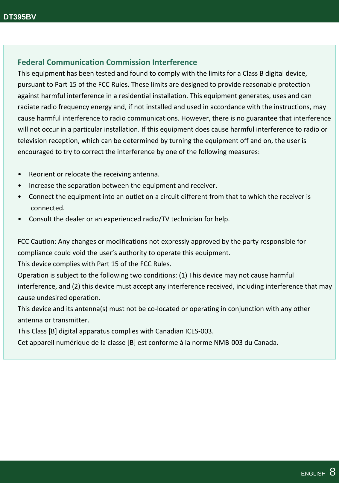  DT395BVFederalCommunicationCommissionInterferenceThisequipmenthasbeentestedandfoundtocomplywiththelimitsforaClassBdigitaldevice,pursuanttoPart15oftheFCCRules.Theselimitsaredesignedtoprovidereasonableprotectionagainstharmfulinterferenceinaresidentialinstallation.Thisequipmentgenerates,usesandcanradiateradiofrequencyenergyand,ifnotinstalledandusedinaccordancewiththeinstructions,maycauseharmfulinterferencetoradiocommunications.However,thereisnoguaranteethatinterferencewillnotoccurinaparticularinstallation.Ifthisequipmentdoescauseharmfulinterferencetoradioortelevisionreception,whichcanbedeterminedbyturningtheequipmentoffandon,theuserisencouragedtotrytocorrecttheinterferencebyoneofthefollowingmeasures:•Reorientorrelocatethereceivingantenna.•Increasetheseparationbetweentheequipmentandreceiver.•Connecttheequipmentintoanoutletonacircuitdifferentfromthattowhichthereceiverisconnected.•Consultthedealeroranexperiencedradio/TVtechnicianforhelp.FCCCaution:Anychangesormodificationsnotexpresslyapprovedbythepartyresponsibleforcompliancecouldvoidtheuser’sauthoritytooperatethisequipment.ThisdevicecomplieswithPart15oftheFCCRules.Operationissubjecttothefollowingtwoconditions:(1)Thisdevicemaynotcauseharmfulinterference,and(2)thisdevicemustacceptanyinterferencereceived,includinginterferencethatmaycauseundesiredoperation.Thisdeviceanditsantenna(s)mustnotbeco‐locatedoroperatinginconjunctionwithanyotherantennaortransmitter.ThisClass[B]digitalapparatuscomplieswithCanadianICES‐003.Cetappareilnumériquedelaclasse[B]estconformeàlanormeNMB‐003duCanada.ENGLISH  8