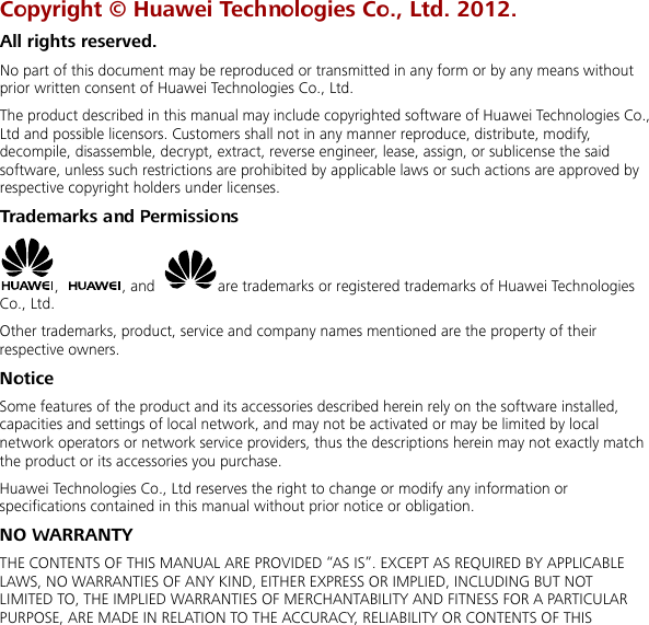  Copyright © Huawei Technologies Co., Ltd. 2012. All rights reserved. No part of this document may be reproduced or transmitted in any form or by any means without prior written consent of Huawei Technologies Co., Ltd. The product described in this manual may include copyrighted software of Huawei Technologies Co., Ltd and possible licensors. Customers shall not in any manner reproduce, distribute, modify, decompile, disassemble, decrypt, extract, reverse engineer, lease, assign, or sublicense the said software, unless such restrictions are prohibited by applicable laws or such actions are approved by respective copyright holders under licenses. Trademarks and Permissions ,  , and  are trademarks or registered trademarks of Huawei Technologies Co., Ltd. Other trademarks, product, service and company names mentioned are the property of their respective owners. Notice Some features of the product and its accessories described herein rely on the software installed, capacities and settings of local network, and may not be activated or may be limited by local network operators or network service providers, thus the descriptions herein may not exactly match the product or its accessories you purchase. Huawei Technologies Co., Ltd reserves the right to change or modify any information or specifications contained in this manual without prior notice or obligation. NO WARRANTY THE CONTENTS OF THIS MANUAL ARE PROVIDED “AS IS”. EXCEPT AS REQUIRED BY APPLICABLE LAWS, NO WARRANTIES OF ANY KIND, EITHER EXPRESS OR IMPLIED, INCLUDING BUT NOT LIMITED TO, THE IMPLIED WARRANTIES OF MERCHANTABILITY AND FITNESS FOR A PARTICULAR PURPOSE, ARE MADE IN RELATION TO THE ACCURACY, RELIABILITY OR CONTENTS OF THIS 