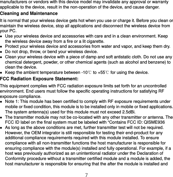 7 manufacturers or vendors with this device model may invalidate any approval or warranty applicable to the device, result in the non-operation of the device, and cause danger. Cleaning and Maintenance It is normal that your wireless device gets hot when you use or charge it. Before you clean or maintain the wireless device, stop all applications and disconnect the wireless device from your PC.  Use your wireless device and accessories with care and in a clean environment. Keep the wireless device away from a fire or a lit cigarette.  Protect your wireless device and accessories from water and vapor, and keep them dry.  Do not drop, throw, or bend your wireless device.  Clean your wireless device with a piece of damp and soft antistatic cloth. Do not use any chemical detergent, powder, or other chemical agents (such as alcohol and benzene) to clean the device.  Keep the ambient temperature between -10℃ to +55℃ for using the device. FCC Radiation Exposure Statement: This equipment complies with FCC radiation exposure limits set forth for an uncontrolled environment. End users must follow the specific operating instructions for satisfying RF exposure compliance.  Note 1: This module has been certified to comply with RF exposure requirements under mobile or fixed condition, this module is to be installed only in mobile or fixed applications. The system antenna(s) used for this module must not exceed 2.5dBi.  The transmitter module may not be co-located with any other transmitter or antenna. The FCC ID label on the final system must be labeled with “Contains FCC ID: QISME936  As long as the above conditions are met, further transmitter test will not be required. However, the OEM integrator is still responsible for testing their end-product for any additional compliance requirements required with this module installed. To ensure compliance with all non-transmitter functions the host manufacturer is responsible for ensuring compliance with the module(s) installed and fully operational. For example, if a host was previously authorized as an unintentional radiator under the Declaration of Conformity procedure without a transmitter certified module and a module is added, the host manufacturer is responsible for ensuring that the after the module is installed and 