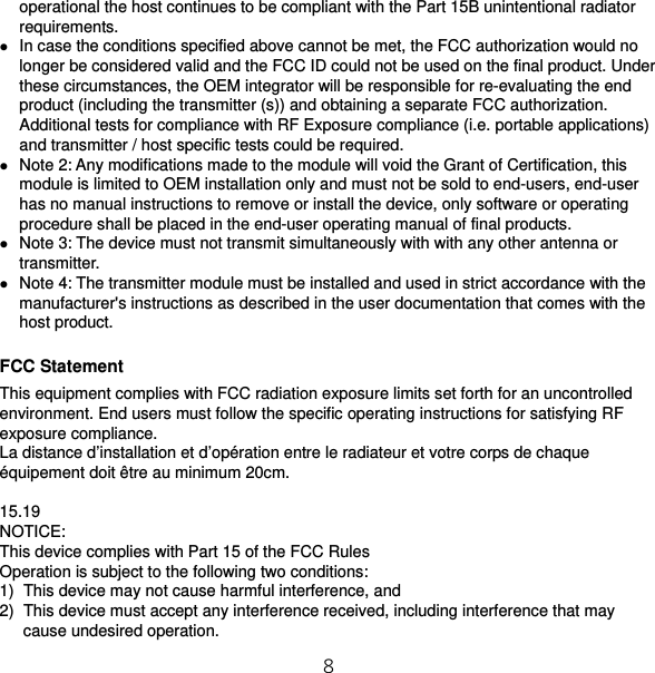 8 operational the host continues to be compliant with the Part 15B unintentional radiator requirements.  In case the conditions specified above cannot be met, the FCC authorization would no longer be considered valid and the FCC ID could not be used on the final product. Under these circumstances, the OEM integrator will be responsible for re-evaluating the end product (including the transmitter (s)) and obtaining a separate FCC authorization. Additional tests for compliance with RF Exposure compliance (i.e. portable applications) and transmitter / host specific tests could be required.  Note 2: Any modifications made to the module will void the Grant of Certification, this module is limited to OEM installation only and must not be sold to end-users, end-user has no manual instructions to remove or install the device, only software or operating procedure shall be placed in the end-user operating manual of final products.  Note 3: The device must not transmit simultaneously with with any other antenna or transmitter.  Note 4: The transmitter module must be installed and used in strict accordance with the manufacturer&apos;s instructions as described in the user documentation that comes with the host product.  FCC Statement This equipment complies with FCC radiation exposure limits set forth for an uncontrolled environment. End users must follow the specific operating instructions for satisfying RF exposure compliance. La distance d’installation et d’opération entre le radiateur et votre corps de chaque équipement doit être au minimum 20cm.  15.19 NOTICE: This device complies with Part 15 of the FCC Rules Operation is subject to the following two conditions: 1)  This device may not cause harmful interference, and 2)  This device must accept any interference received, including interference that may cause undesired operation. 