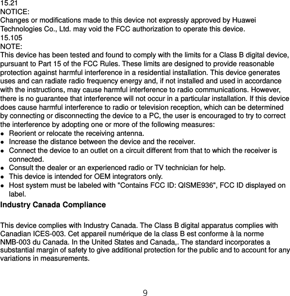 9 15.21 NOTICE: Changes or modifications made to this device not expressly approved by Huawei Technologies Co., Ltd. may void the FCC authorization to operate this device. 15.105 NOTE:  This device has been tested and found to comply with the limits for a Class B digital device, pursuant to Part 15 of the FCC Rules. These limits are designed to provide reasonable protection against harmful interference in a residential installation. This device generates uses and can radiate radio frequency energy and, if not installed and used in accordance with the instructions, may cause harmful interference to radio communications. However, there is no guarantee that interference will not occur in a particular installation. If this device does cause harmful interference to radio or television reception, which can be determined by connecting or disconnecting the device to a PC, the user is encouraged to try to correct the interference by adopting one or more of the following measures:  Reorient or relocate the receiving antenna.  Increase the distance between the device and the receiver.  Connect the device to an outlet on a circuit different from that to which the receiver is connected.  Consult the dealer or an experienced radio or TV technician for help.  This device is intended for OEM integrators only.  Host system must be labeled with &quot;Contains FCC ID: QISME936&quot;, FCC ID displayed on label. Industry Canada Compliance This device complies with Industry Canada. The Class B digital apparatus complies with Canadian ICES-003. Cet appareil numérique de la class B est conforme à la norme NMB-003 du Canada. In the United States and Canada,. The standard incorporates a substantial margin of safety to give additional protection for the public and to account for any variations in measurements. 