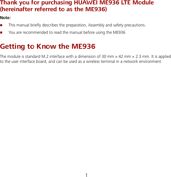 1 Thank you for purchasing HUAWEI ME936 LTE Module (hereinafter referred to as the ME936) Note:  This manual briefly describes the preparation, Assembly and safety precautions.  You are recommended to read the manual before using the ME936 Getting to Know the ME936 The module is standard M.2 interface with a dimension of 30 mm × 42 mm × 2.3 mm. It is applied to the user interface board, and can be used as a wireless terminal in a network environment. 