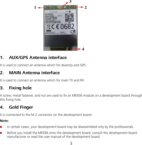 3 1234 1. AUX/GPS Antenna interface   It is used to connect an antenna which for diversity and GPS 2. MAIN Antenna interface   It is used to connect an antenna which for main TX and RX 3. Fixing hole A screw, metal fastener, and nut are used to fix an ME936 module on a development board through this fixing hole. 4. Gold Finger It is connected to the M.2 connector on the development board. Note:  In certain cases, your development board may be disassembled only by the professionals.  Before you install the ME936 onto the development board, consult the development board manufacturer or read the user manual of the development board. 