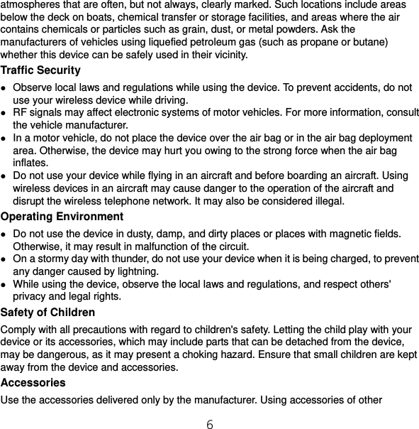 6 atmospheres that are often, but not always, clearly marked. Such locations include areas below the deck on boats, chemical transfer or storage facilities, and areas where the air contains chemicals or particles such as grain, dust, or metal powders. Ask the manufacturers of vehicles using liquefied petroleum gas (such as propane or butane) whether this device can be safely used in their vicinity. Traffic Security  Observe local laws and regulations while using the device. To prevent accidents, do not use your wireless device while driving.  RF signals may affect electronic systems of motor vehicles. For more information, consult the vehicle manufacturer.  In a motor vehicle, do not place the device over the air bag or in the air bag deployment area. Otherwise, the device may hurt you owing to the strong force when the air bag inflates.  Do not use your device while flying in an aircraft and before boarding an aircraft. Using wireless devices in an aircraft may cause danger to the operation of the aircraft and disrupt the wireless telephone network. It may also be considered illegal.   Operating Environment  Do not use the device in dusty, damp, and dirty places or places with magnetic fields. Otherwise, it may result in malfunction of the circuit.  On a stormy day with thunder, do not use your device when it is being charged, to prevent any danger caused by lightning.  While using the device, observe the local laws and regulations, and respect others&apos; privacy and legal rights. Safety of Children Comply with all precautions with regard to children&apos;s safety. Letting the child play with your device or its accessories, which may include parts that can be detached from the device, may be dangerous, as it may present a choking hazard. Ensure that small children are kept away from the device and accessories. Accessories Use the accessories delivered only by the manufacturer. Using accessories of other 