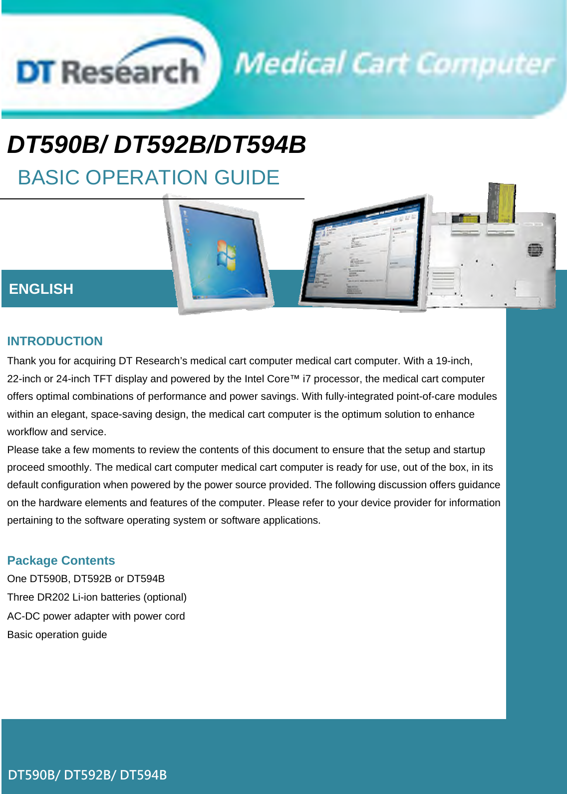 DT590B/ DT592B/DT594B BASIC OPERATION GUIDE      ENGLISH   INTRODUCTION Thank you for acquiring DT Research’s medical cart computer medical cart computer. With a 19-inch, 22-inch or 24-inch TFT display and powered by the Intel Core™ i7 processor, the medical cart computer offers optimal combinations of performance and power savings. With fully-integrated point-of-care modules within an elegant, space-saving design, the medical cart computer is the optimum solution to enhance workflow and service. Please take a few moments to review the contents of this document to ensure that the setup and startup proceed smoothly. The medical cart computer medical cart computer is ready for use, out of the box, in its default configuration when powered by the power source provided. The following discussion offers guidance on the hardware elements and features of the computer. Please refer to your device provider for information pertaining to the software operating system or software applications.  Package Contents One DT590B, DT592B or DT594B Three DR202 Li-ion batteries (optional) AC-DC power adapter with power cord Basic operation guide      DT590B/ DT592B/ DT594B 