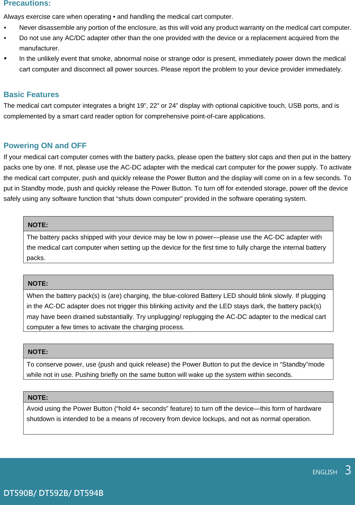 Precautions: Always exercise care when operating • and handling the medical cart computer. • Never disassemble any portion of the enclosure, as this will void any product warranty on the medical cart computer.• Do not use any AC/DC adapter other than the one provided with the device or a replacement acquired from the manufacturer. • In the unlikely event that smoke, abnormal noise or strange odor is present, immediately power down the medical cart computer and disconnect all power sources. Please report the problem to your device provider immediately.   Basic Features  The medical cart computer integrates a bright 19”, 22” or 24” display with optional capicitive touch, USB ports, and is complemented by a smart card reader option for comprehensive point-of-care applications.  Powering ON and OFF If your medical cart computer comes with the battery packs, please open the battery slot caps and then put in the battery packs one by one. If not, please use the AC-DC adapter with the medical cart computer for the power supply. To activate the medical cart computer, push and quickly release the Power Button and the display will come on in a few seconds. To put in Standby mode, push and quickly release the Power Button. To turn off for extended storage, power off the device safely using any software function that “shuts down computer” provided in the software operating system.  NOTE: The battery packs shipped with your device may be low in power—please use the AC-DC adapter with the medical cart computer when setting up the device for the first time to fully charge the internal battery packs.   NOTE: When the battery pack(s) is (are) charging, the blue-colored Battery LED should blink slowly. If plugging in the AC-DC adapter does not trigger this blinking activity and the LED stays dark, the battery pack(s) may have been drained substantially. Try unplugging/ replugging the AC-DC adapter to the medical cart computer a few times to activate the charging process.  NOTE: To conserve power, use (push and quick release) the Power Button to put the device in “Standby”mode while not in use. Pushing briefly on the same button will wake up the system within seconds.  NOTE: Avoid using the Power Button (“hold 4+ seconds” feature) to turn off the device—this form of hardware shutdown is intended to be a means of recovery from device lockups, and not as normal operation.    ENGLISH    3DT590B/ DT592B/ DT594B 