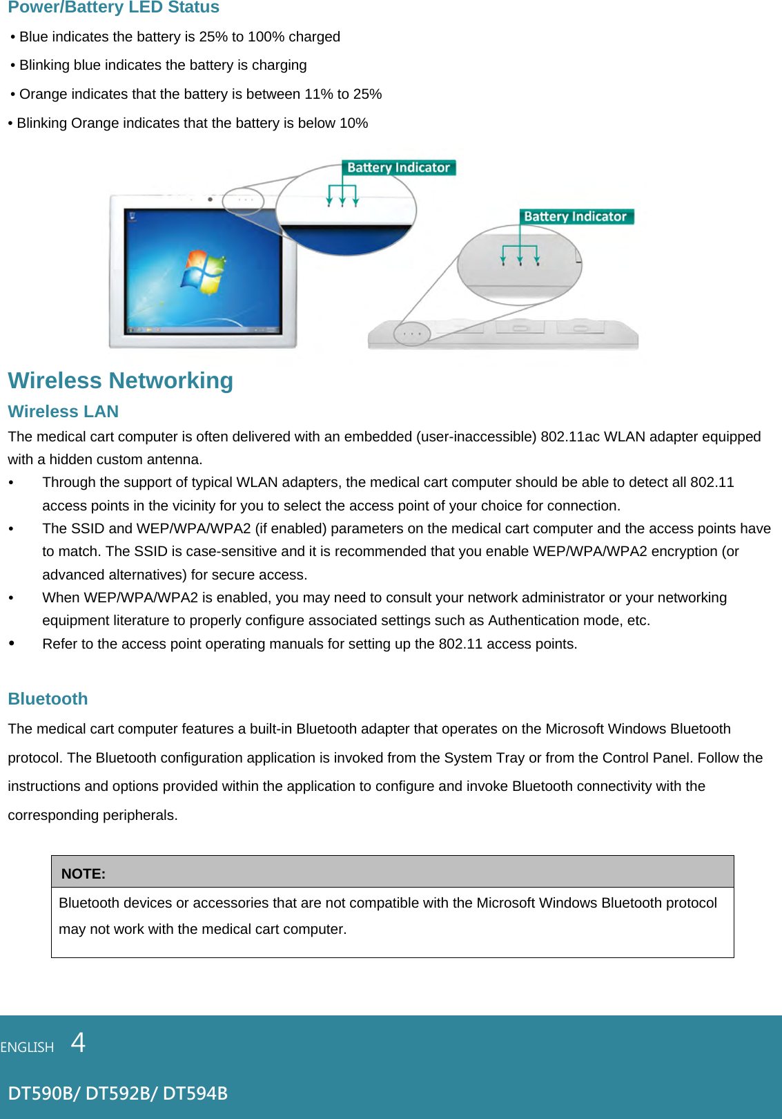 Power/Battery LED Status • Blue indicates the battery is 25% to 100% charged • Blinking blue indicates the battery is charging • Orange indicates that the battery is between 11% to 25% • Blinking Orange indicates that the battery is below 10% Wireless Networking Wireless LAN The medical cart computer is often delivered with an embedded (user-inaccessible) 802.11ac WLAN adapter equipped with a hidden custom antenna. • Through the support of typical WLAN adapters, the medical cart computer should be able to detect all 802.11 access points in the vicinity for you to select the access point of your choice for connection. • The SSID and WEP/WPA/WPA2 (if enabled) parameters on the medical cart computer and the access points have to match. The SSID is case-sensitive and it is recommended that you enable WEP/WPA/WPA2 encryption (or advanced alternatives) for secure access. • When WEP/WPA/WPA2 is enabled, you may need to consult your network administrator or your networking equipment literature to properly configure associated settings such as Authentication mode, etc. • Refer to the access point operating manuals for setting up the 802.11 access points.  Bluetooth The medical cart computer features a built-in Bluetooth adapter that operates on the Microsoft Windows Bluetooth protocol. The Bluetooth configuration application is invoked from the System Tray or from the Control Panel. Follow the instructions and options provided within the application to configure and invoke Bluetooth connectivity with the corresponding peripherals.  NOTE: Bluetooth devices or accessories that are not compatible with the Microsoft Windows Bluetooth protocol may not work with the medical cart computer.   ENGLISH    4  DT590B/ DT592B/ DT594B 