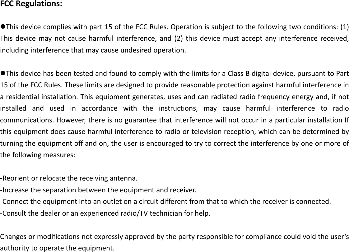 FCCRegulations:Thisdevicecomplieswithpart15oftheFCCRules.Operationissubjecttothefollowingtwoconditions:(1)Thisdevicemaynotcauseharmfulinterference,and(2)thisdevicemustacceptanyinterferencereceived,includinginterferencethatmaycauseundesiredoperation.ThisdevicehasbeentestedandfoundtocomplywiththelimitsforaClassBdigitaldevice,pursuanttoPart15oftheFCCRules.Theselimitsaredesignedtoprovidereasonableprotectionagainstharmfulinterferenceinaresidentialinstallation.Thisequipmentgenerates,usesandcanradiatedradiofrequencyenergyand,ifnotinstalledandusedinaccordancewiththeinstructions,maycauseharmfulinterferencetoradiocommunications.However,thereisnoguaranteethatinterferencewillnotoccurinaparticularinstallationIfthisequipmentdoescauseharmfulinterferencetoradioortelevisionreception,whichcanbedeterminedbyturningtheequipmentoffandon,theuserisencouragedtotrytocorrecttheinterferencebyoneormoreofthefollowingmeasures:‐Reorientorrelocatethereceivingantenna.‐Increasetheseparationbetweentheequipmentandreceiver.‐Connecttheequipmentintoanoutletonacircuitdifferentfromthattowhichthereceiverisconnected.‐Consultthedealeroranexperiencedradio/TVtechnicianforhelp.Changesormodificationsnotexpresslyapprovedbythepartyresponsibleforcompliancecouldvoidtheuser‘sauthoritytooperatetheequipment.