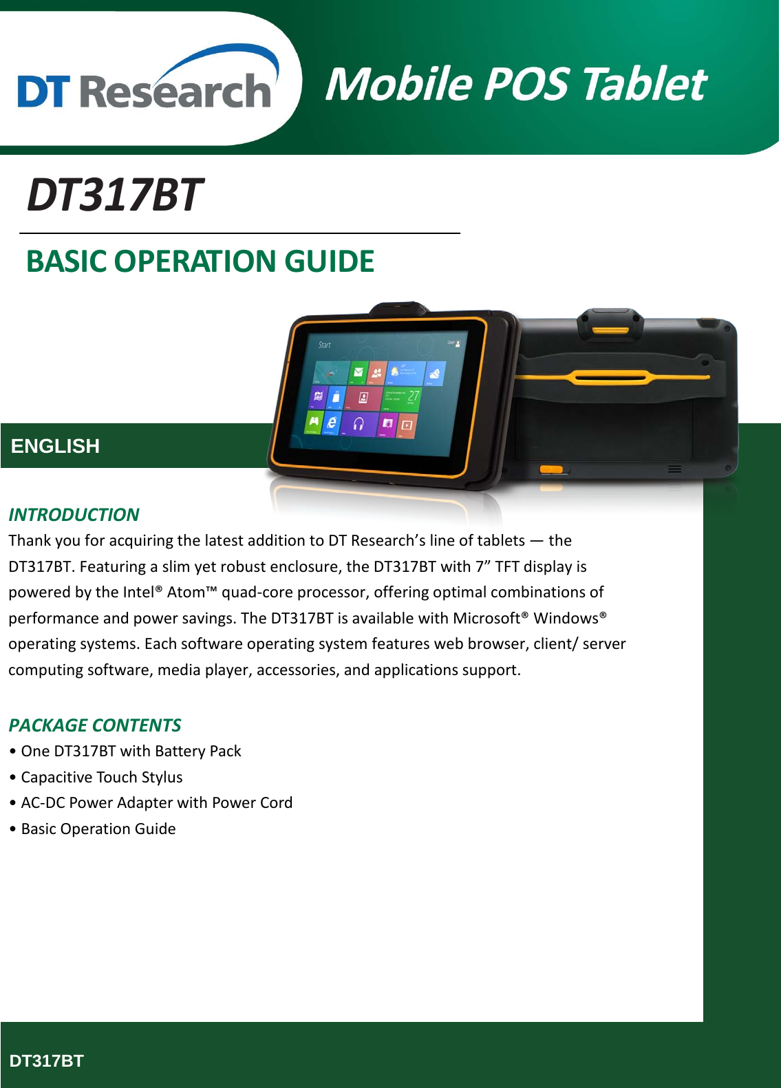       DT317BT BASIC OPERATION GUIDE      ENGLISH   INTRODUCTION Thank you for acquiring the latest addition to DT Research’s line of tablets — the DT317BT. Featuring a slim yet robust enclosure, the DT317BT with 7” TFT display is powered by the Intel® Atom™ quad-core processor, offering optimal combinations of performance and power savings. The DT317BT is available with Microsoft® Windows® operating systems. Each software operating system features web browser, client/ server computing software, media player, accessories, and applications support.  PACKAGE CONTENTS • One DT317BT with Battery Pack • Capacitive Touch Stylus • AC-DC Power Adapter with Power Cord • Basic Operation Guide            DT317BT  