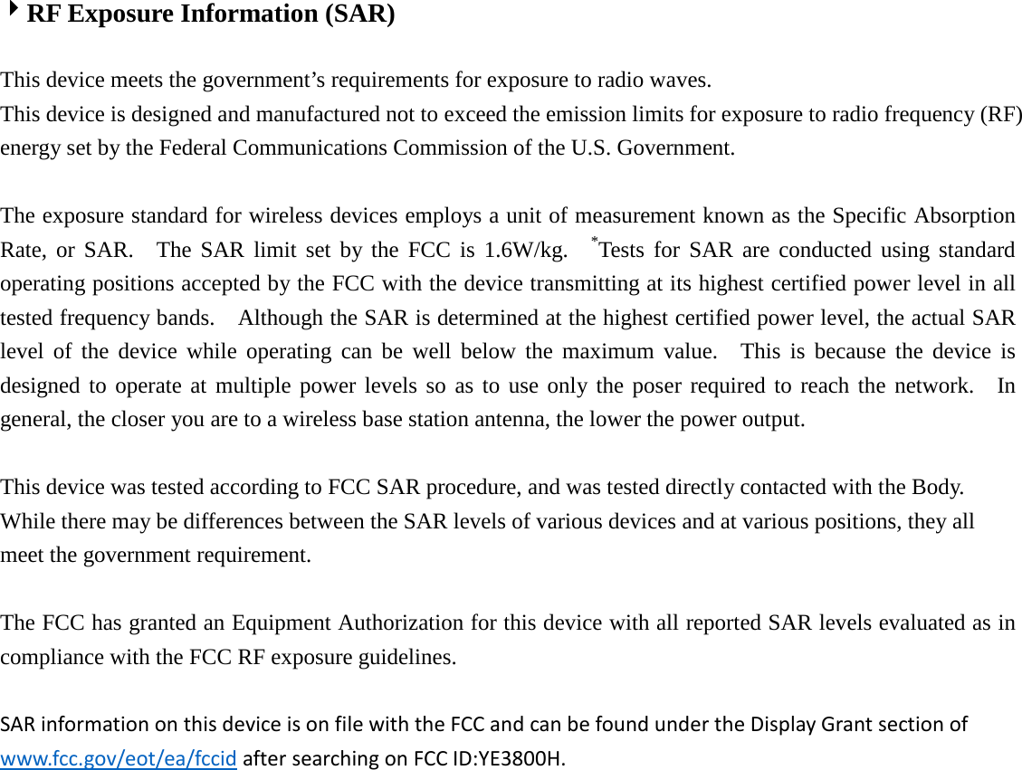   RF Exposure Information (SAR)    This device meets the government’s requirements for exposure to radio waves. This device is designed and manufactured not to exceed the emission limits for exposure to radio frequency (RF) energy set by the Federal Communications Commission of the U.S. Government.      The exposure standard for wireless devices employs a unit of measurement known as the Specific Absorption Rate, or SAR.  The SAR limit set by the FCC is 1.6W/kg.  *Tests for SAR are conducted using standard operating positions accepted by the FCC with the device transmitting at its highest certified power level in all tested frequency bands.    Although the SAR is determined at the highest certified power level, the actual SAR level of the device while operating can be well below the maximum value.  This is because the device is designed to operate at multiple power levels so as to use only the poser required to reach the network.  In general, the closer you are to a wireless base station antenna, the lower the power output.  This device was tested according to FCC SAR procedure, and was tested directly contacted with the Body. While there may be differences between the SAR levels of various devices and at various positions, they all meet the government requirement.  The FCC has granted an Equipment Authorization for this device with all reported SAR levels evaluated as in compliance with the FCC RF exposure guidelines.    SAR information on this device is on file with the FCC and can be found under the Display Grant section of www.fcc.gov/eot/ea/fccid after searching on FCC ID:YE3800H. 