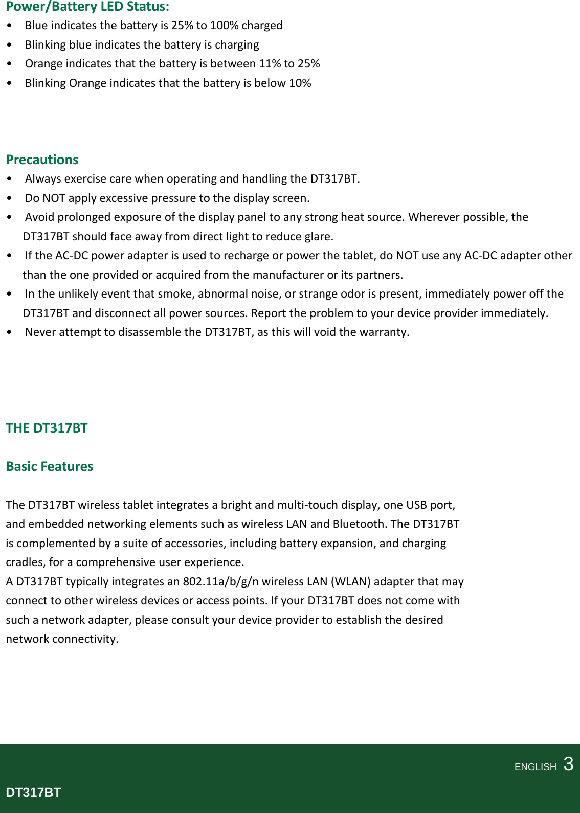   Power/Battery LED Status: •  Blue indicates the battery is 25% to 100% charged •  Blinking blue indicates the battery is charging •  Orange indicates that the battery is between 11% to 25% •  Blinking Orange indicates that the battery is below 10%    Precautions •  Always exercise care when operating and handling the DT317BT. •  Do NOT apply excessive pressure to the display screen. •  Avoid prolonged exposure of the display panel to any strong heat source. Wherever possible, the DT317BT should face away from direct light to reduce glare. •  If the AC-DC power adapter is used to recharge or power the tablet, do NOT use any AC-DC adapter other than the one provided or acquired from the manufacturer or its partners. •  In the unlikely event that smoke, abnormal noise, or strange odor is present, immediately power off the DT317BT and disconnect all power sources. Report the problem to your device provider immediately. •  Never attempt to disassemble the DT317BT, as this will void the warranty.     THE DT317BT  Basic Features  The DT317BT wireless tablet integrates a bright and multi-touch display, one USB port, and embedded networking elements such as wireless LAN and Bluetooth. The DT317BT is complemented by a suite of accessories, including battery expansion, and charging cradles, for a comprehensive user experience. A DT317BT typically integrates an 802.11a/b/g/n wireless LAN (WLAN) adapter that may connect to other wireless devices or access points. If your DT317BT does not come with such a network adapter, please consult your device provider to establish the desired network connectivity.      ENGLISH    3 DT317BT  