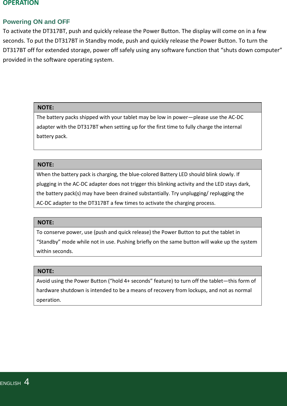   OPERATION  Powering ON and OFF To activate the DT317BT, push and quickly release the Power Button. The display will come on in a few seconds. To put the DT317BT in Standby mode, push and quickly release the Power Button. To turn the DT317BT off for extended storage, power off safely using any software function that “shuts down computer” provided in the software operating system.                      NOTE: The battery packs shipped with your tablet may be low in power—please use the AC-DC adapter with the DT317BT when setting up for the first time to fully charge the internal battery pack.    NOTE: When the battery pack is charging, the blue-colored Battery LED should blink slowly. If plugging in the AC-DC adapter does not trigger this blinking activity and the LED stays dark, the battery pack(s) may have been drained substantially. Try unplugging/ replugging the AC-DC adapter to the DT317BT a few times to activate the charging process.  NOTE: To conserve power, use (push and quick release) the Power Button to put the tablet in “Standby” mode while not in use. Pushing briefly on the same button will wake up the system within seconds.  NOTE: Avoid using the Power Button (“hold 4+ seconds” feature) to turn off the tablet—this form of hardware shutdown is intended to be a means of recovery from lockups, and not as normal operation.         ENGLISH    4    