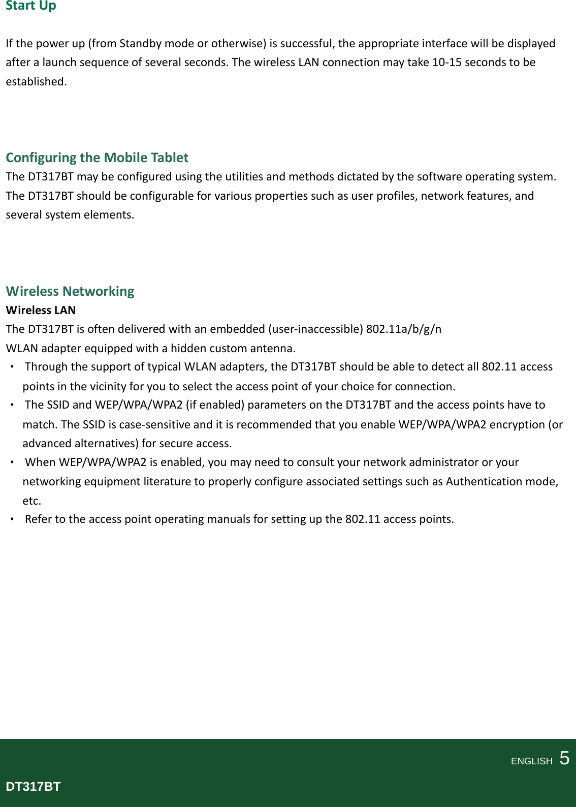   Start Up  If the power up (from Standby mode or otherwise) is successful, the appropriate interface will be displayed after a launch sequence of several seconds. The wireless LAN connection may take 10-15 seconds to be established.    Configuring the Mobile Tablet The DT317BT may be configured using the utilities and methods dictated by the software operating system. The DT317BT should be configurable for various properties such as user profiles, network features, and several system elements.    Wireless Networking Wireless LAN The DT317BT is often delivered with an embedded (user-inaccessible) 802.11a/b/g/n WLAN adapter equipped with a hidden custom antenna. • Through the support of typical WLAN adapters, the DT317BT should be able to detect all 802.11 access points in the vicinity for you to select the access point of your choice for connection. • The SSID and WEP/WPA/WPA2 (if enabled) parameters on the DT317BT and the access points have to match. The SSID is case-sensitive and it is recommended that you enable WEP/WPA/WPA2 encryption (or advanced alternatives) for secure access. • When WEP/WPA/WPA2 is enabled, you may need to consult your network administrator or your networking equipment literature to properly configure associated settings such as Authentication mode, etc. • Refer to the access point operating manuals for setting up the 802.11 access points.            ENGLISH    5 DT317BT  