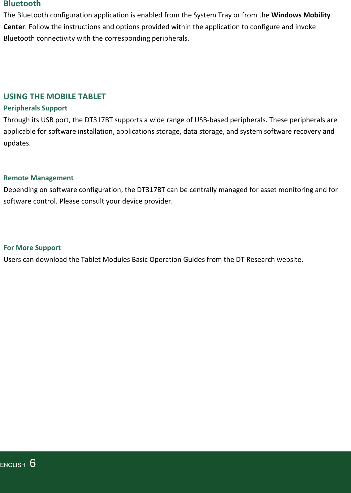   Bluetooth The Bluetooth configuration application is enabled from the System Tray or from the Windows Mobility Center. Follow the instructions and options provided within the application to configure and invoke Bluetooth connectivity with the corresponding peripherals.     USING THE MOBILE TABLET Peripherals Support Through its USB port, the DT317BT supports a wide range of USB-based peripherals. These peripherals are applicable for software installation, applications storage, data storage, and system software recovery and updates.   Remote Management Depending on software configuration, the DT317BT can be centrally managed for asset monitoring and for software control. Please consult your device provider.    For More Support Users can download the Tablet Modules Basic Operation Guides from the DT Research website.                 ENGLISH    6   