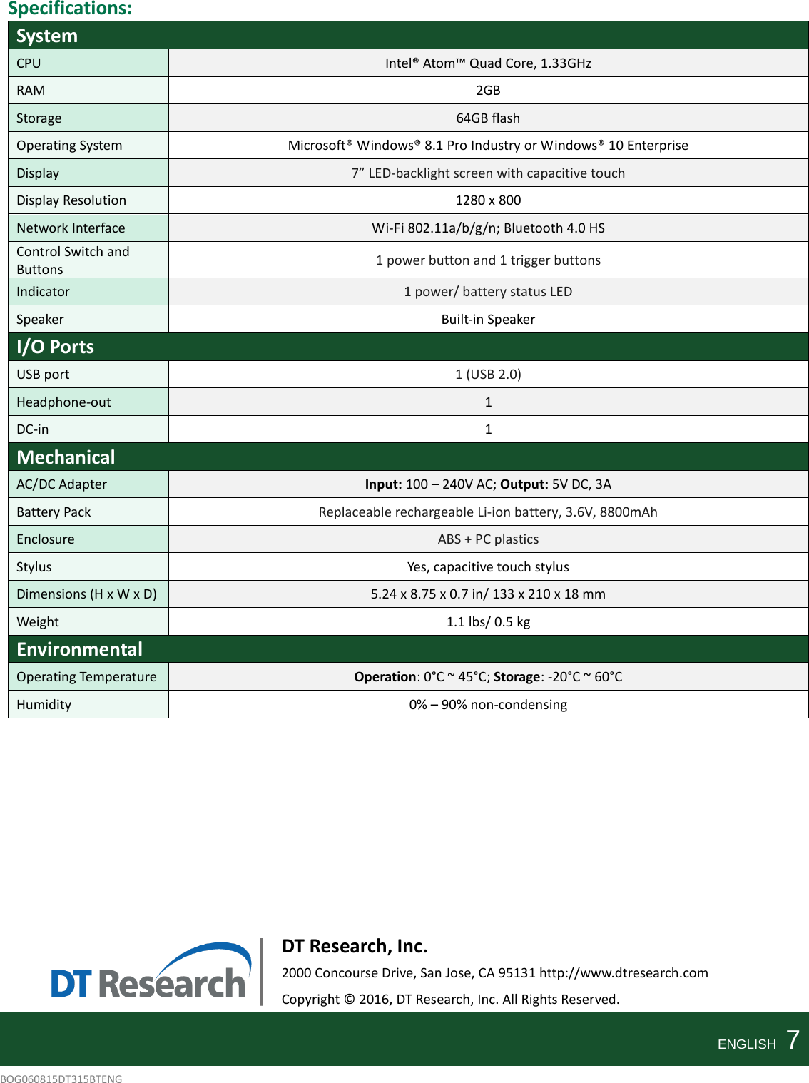   Specifications: System CPU Intel® Atom™ Quad Core, 1.33GHz   RAM  2GB Storage 64GB flash Operating System Microsoft® Windows® 8.1 Pro Industry or Windows® 10 Enterprise Display 7” LED-backlight screen with capacitive touch Display Resolution 1280 x 800 Network Interface Wi-Fi 802.11a/b/g/n; Bluetooth 4.0 HS Control Switch and Buttons 1 power button and 1 trigger buttons Indicator 1 power/ battery status LED Speaker Built-in Speaker I/O Ports USB port 1 (USB 2.0) Headphone-out 1   DC-in  1 Mechanical AC/DC Adapter Input: 100 – 240V AC; Output: 5V DC, 3A Battery Pack Replaceable rechargeable Li-ion battery, 3.6V, 8800mAh Enclosure ABS + PC plastics Stylus Yes, capacitive touch stylus Dimensions (H x W x D) 5.24 x 8.75 x 0.7 in/ 133 x 210 x 18 mm Weight 1.1 lbs/ 0.5 kg Environmental Operating Temperature Operation: 0°C ~ 45°C; Storage: -20°C ~ 60°C Humidity 0% – 90% non-condensing            DT Research, Inc. 2000 Concourse Drive, San Jose, CA 95131 http://www.dtresearch.com Copyright © 2016, DT Research, Inc. All Rights Reserved.   ENGLISH    7 BOG060815DT315BTENG    