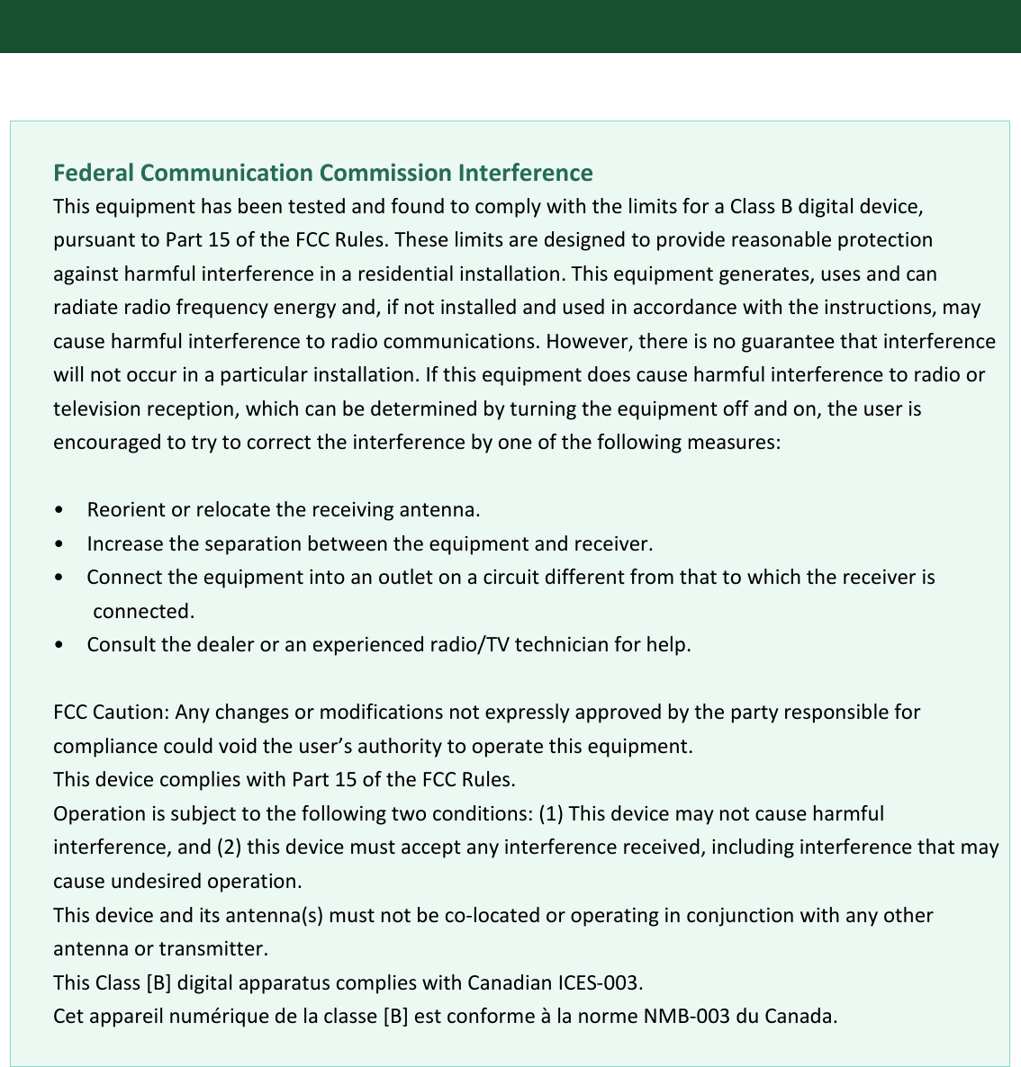         Federal Communication Commission Interference This equipment has been tested and found to comply with the limits for a Class B digital device, pursuant to Part 15 of the FCC Rules. These limits are designed to provide reasonable protection against harmful interference in a residential installation. This equipment generates, uses and can radiate radio frequency energy and, if not installed and used in accordance with the instructions, may cause harmful interference to radio communications. However, there is no guarantee that interference will not occur in a particular installation. If this equipment does cause harmful interference to radio or television reception, which can be determined by turning the equipment off and on, the user is encouraged to try to correct the interference by one of the following measures:  •   Reorient or relocate the receiving antenna. •  Increase the separation between the equipment and receiver. •  Connect the equipment into an outlet on a circuit different from that to which the receiver is connected. •   Consult the dealer or an experienced radio/TV technician for help.    FCC Caution: Any changes or modifications not expressly approved by the party responsible for compliance could void the user’s authority to operate this equipment. This device complies with Part 15 of the FCC Rules. Operation is subject to the following two conditions: (1) This device may not cause harmful interference, and (2) this device must accept any interference received, including interference that may cause undesired operation.   This device and its antenna(s) must not be co-located or operating in conjunction with any other antenna or transmitter. This Class [B] digital apparatus complies with Canadian ICES-003. Cet appareil numérique de la classe [B] est conforme à la norme NMB-003 du Canada.             