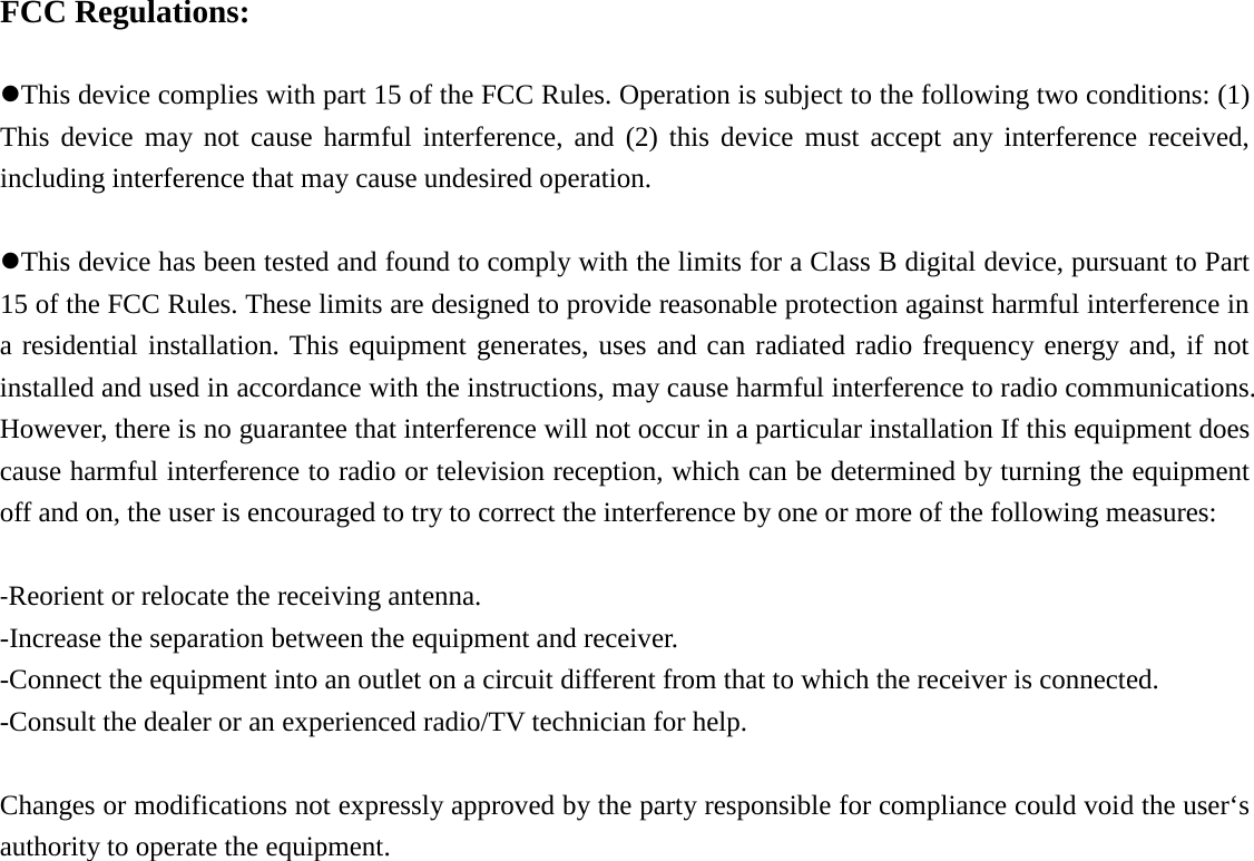   FCC Regulations:  This device complies with part 15 of the FCC Rules. Operation is subject to the following two conditions: (1) This device may not cause harmful interference, and (2) this device must accept any interference received, including interference that may cause undesired operation.  This device has been tested and found to comply with the limits for a Class B digital device, pursuant to Part 15 of the FCC Rules. These limits are designed to provide reasonable protection against harmful interference in a residential installation. This equipment generates, uses and can radiated radio frequency energy and, if not installed and used in accordance with the instructions, may cause harmful interference to radio communications. However, there is no guarantee that interference will not occur in a particular installation If this equipment does cause harmful interference to radio or television reception, which can be determined by turning the equipment off and on, the user is encouraged to try to correct the interference by one or more of the following measures:  -Reorient or relocate the receiving antenna. -Increase the separation between the equipment and receiver. -Connect the equipment into an outlet on a circuit different from that to which the receiver is connected. -Consult the dealer or an experienced radio/TV technician for help.  Changes or modifications not expressly approved by the party responsible for compliance could void the user‘s authority to operate the equipment.       