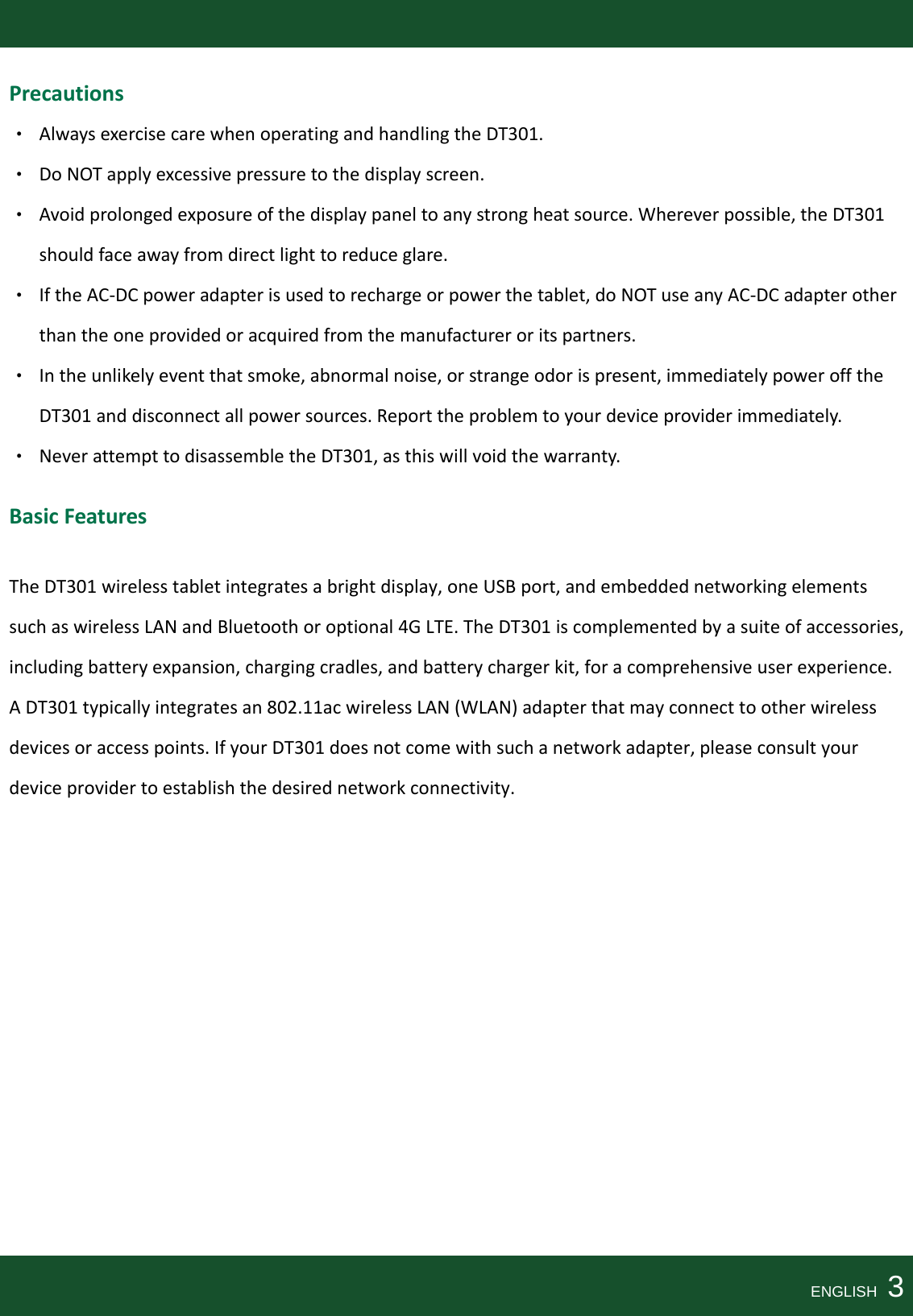Precautions• AlwaysexercisecarewhenoperatingandhandlingtheDT301.• DoNOTapplyexcessivepressuretothedisplayscreen.• Avoidprolongedexposureofthedisplaypaneltoanystrongheatsource.Whereverpossible,theDT301shouldfaceawayfromdirectlighttoreduceglare.• IftheAC‐DCpoweradapterisusedtorechargeorpowerthetablet,doNOTuseanyAC‐DCadapterotherthantheoneprovidedoracquiredfromthemanufactureroritspartners.• Intheunlikelyeventthatsmoke,abnormalnoise,orstrangeodorispresent,immediatelypowerofftheDT301anddisconnectallpowersources.Reporttheproblemtoyourdeviceproviderimmediately.• NeverattempttodisassembletheDT301,asthiswillvoidthewarranty.BasicFeaturesTheDT301wirelesstabletintegratesabrightdisplay,oneUSBport,andembeddednetworkingelementssuchaswirelessLANandBluetoothoroptional4GLTE.TheDT301iscomplementedbyasuiteofaccessories,includingbatteryexpansion,chargingcradles,andbatterychargerkit,foracomprehensiveuserexperience.ADT301typicallyintegratesan802.11acwirelessLAN(WLAN)adapterthatmayconnecttootherwirelessdevicesoraccesspoints.IfyourDT301doesnotcomewithsuchanetworkadapter,pleaseconsultyourdeviceprovidertoestablishthedesirednetworkconnectivity.ENGLISH  3