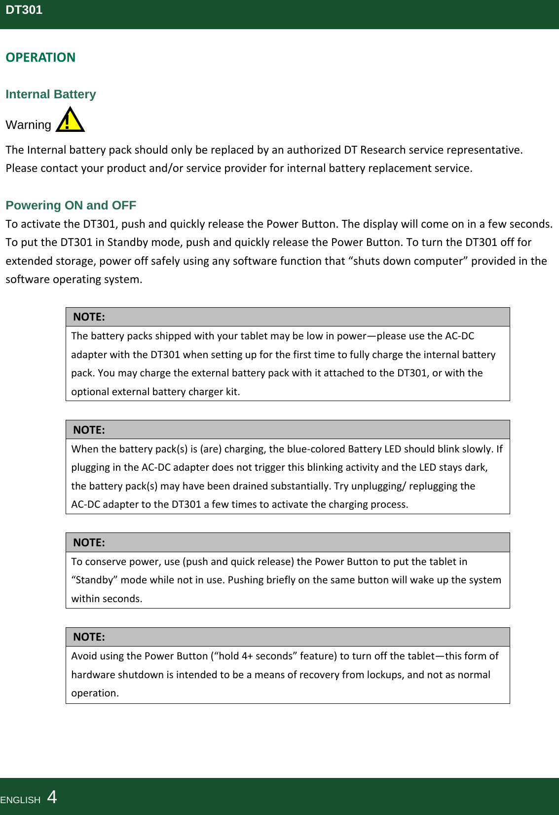 DT301OPERATIONInternal Battery Warning  ! TheInternalbatterypackshouldonlybereplacedbyanauthorizedDTResearchservicerepresentative.Pleasecontactyourproductand/orserviceproviderforinternalbatteryreplacementservice. Powering ON and OFF ToactivatetheDT301,pushandquicklyreleasethePowerButton.Thedisplaywillcomeoninafewseconds.ToputtheDT301inStandbymode,pushandquicklyreleasethePowerButton.ToturntheDT301offforextendedstorage,poweroffsafelyusinganysoftwarefunctionthat“shutsdowncomputer”providedinthesoftwareoperatingsystem.NOTE:Thebatterypacksshippedwithyourtabletmaybelowinpower—pleaseusetheAC‐DCadapterwiththeDT301whensettingupforthefirsttimetofullychargetheinternalbatterypack.YoumaychargetheexternalbatterypackwithitattachedtotheDT301,orwiththeoptionalexternalbatterychargerkit.NOTE:Whenthebatterypack(s)is(are)charging,theblue‐coloredBatteryLEDshouldblinkslowly.IfpluggingintheAC‐DCadapterdoesnottriggerthisblinkingactivityandtheLEDstaysdark,thebatterypack(s)mayhavebeendrainedsubstantially.Tryunplugging/repluggingtheAC‐DCadaptertotheDT301afewtimestoactivatethechargingprocess.NOTE:Toconservepower,use(pushandquickrelease)thePowerButtontoputthetabletin“Standby”modewhilenotinuse.Pushingbrieflyonthesamebuttonwillwakeupthesystemwithinseconds.NOTE:AvoidusingthePowerButton(“hold4+seconds”feature)toturnoffthetablet—thisformofhardwareshutdownisintendedtobeameansofrecoveryfromlockups,andnotasnormaloperation.ENGLISH  4