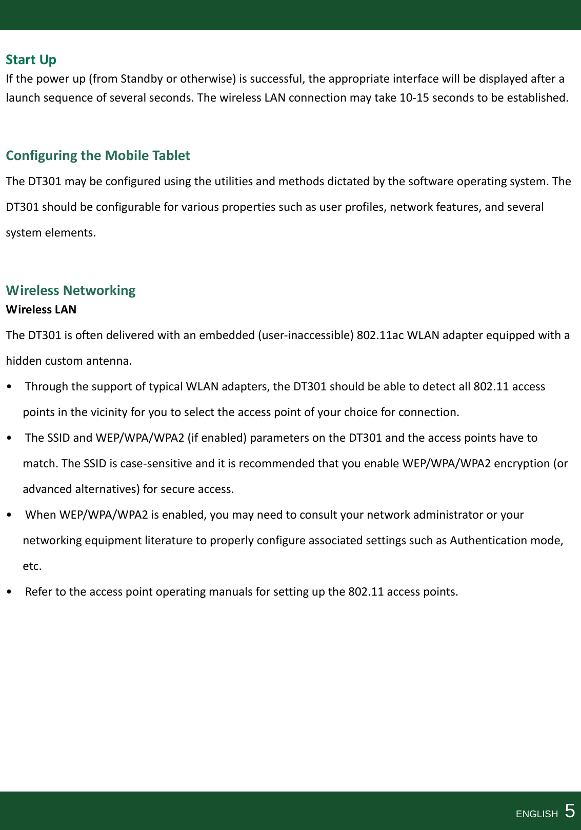 StartUpIfthepowerup(fromStandbyorotherwise)issuccessful,theappropriateinterfacewillbedisplayedafteralaunchsequenceofseveralseconds.ThewirelessLANconnectionmaytake10‐15secondstobeestablished.ConfiguringtheMobileTabletTheDT301maybeconfiguredusingtheutilitiesandmethodsdictatedbythesoftwareoperatingsystem.TheDT301shouldbeconfigurableforvariouspropertiessuchasuserprofiles,networkfeatures,andseveralsystemelements.WirelessNetworkingWirelessLANTheDT301isoftendeliveredwithanembedded(user‐inaccessible)802.11acWLANadapterequippedwithahiddencustomantenna.•ThroughthesupportoftypicalWLANadapters,theDT301shouldbeabletodetectall802.11accesspointsinthevicinityforyoutoselecttheaccesspointofyourchoiceforconnection.•TheSSIDandWEP/WPA/WPA2(ifenabled)parametersontheDT301andtheaccesspointshavetomatch.TheSSIDiscase‐sensitiveanditisrecommendedthatyouenableWEP/WPA/WPA2encryption(oradvancedalternatives)forsecureaccess.•WhenWEP/WPA/WPA2isenabled,youmayneedtoconsultyournetworkadministratororyournetworkingequipmentliteraturetoproperlyconfigureassociatedsettingssuchasAuthenticationmode,etc.•Refertotheaccesspointoperatingmanualsforsettingupthe802.11accesspoints.ENGLISH  5
