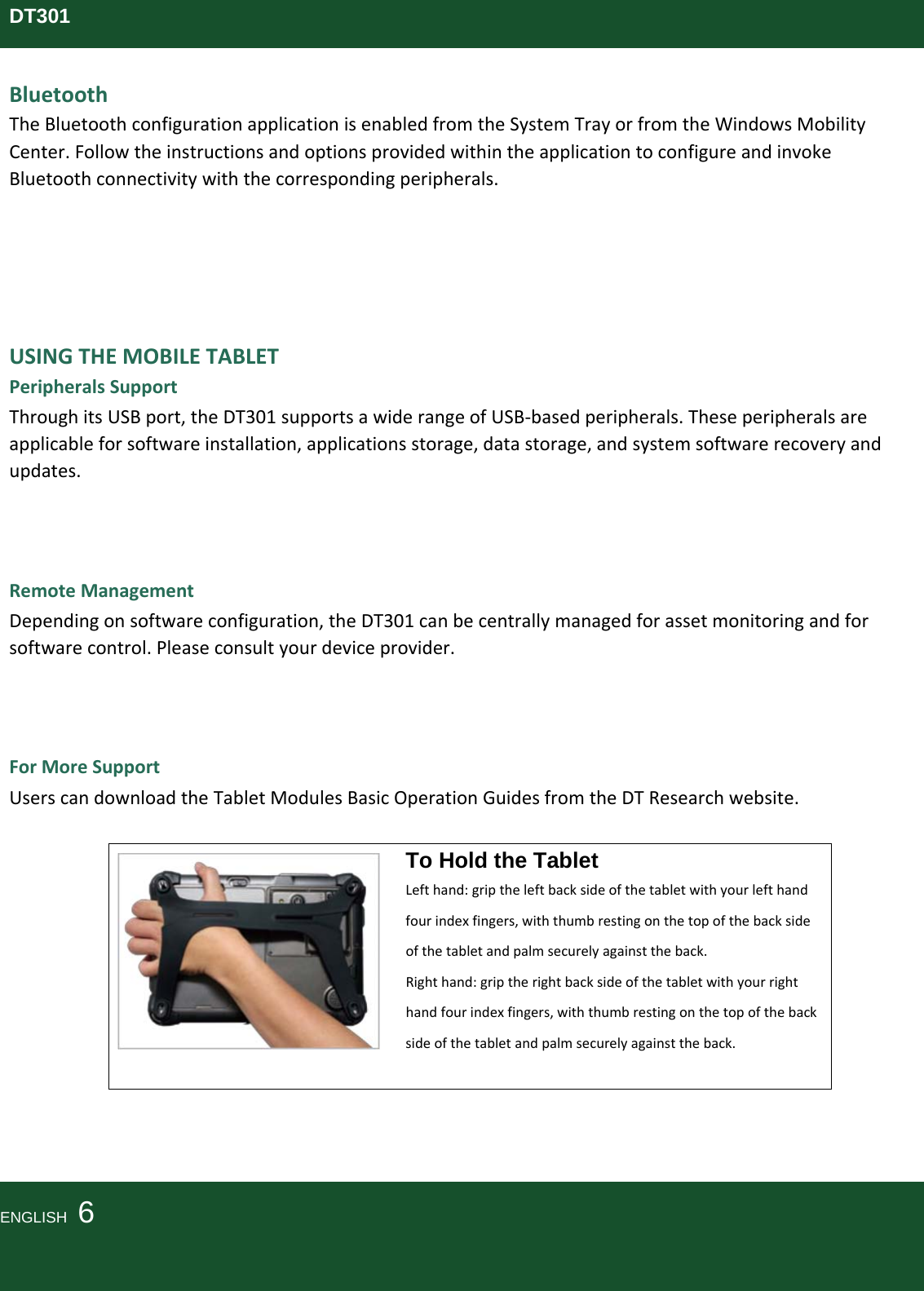 DT301BluetoothTheBluetoothconfigurationapplicationisenabledfromtheSystemTrayorfromtheWindowsMobilityCenter.FollowtheinstructionsandoptionsprovidedwithintheapplicationtoconfigureandinvokeBluetoothconnectivitywiththecorrespondingperipherals.USINGTHEMOBILETABLETPeripheralsSupportThroughitsUSBport,theDT301supportsawiderangeofUSB‐basedperipherals.Theseperipheralsareapplicableforsoftwareinstallation,applicationsstorage,datastorage,andsystemsoftwarerecoveryandupdates.RemoteManagementDependingonsoftwareconfiguration,theDT301canbecentrallymanagedforassetmonitoringandforsoftwarecontrol.Pleaseconsultyourdeviceprovider.ForMoreSupportUserscandownloadtheTabletModulesBasicOperationGuidesfromtheDTResearchwebsite.To Hold the Tablet Lefthand:griptheleftbacksideofthetabletwithyourlefthandfourindexfingers,withthumbrestingonthetopofthebacksideofthetabletandpalmsecurelyagainsttheback.Righthand:griptherightbacksideofthetabletwithyourrighthandfourindexfingers,withthumbrestingonthetopofthebacksideofthetabletandpalmsecurelyagainsttheback.ENGLISH  6