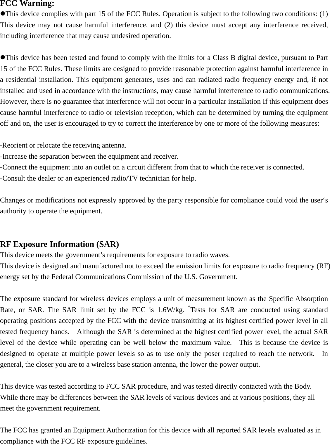 FCC Warning: This device complies with part 15 of the FCC Rules. Operation is subject to the following two conditions: (1) This device may not cause harmful interference, and (2) this device must accept any interference received, including interference that may cause undesired operation. This device has been tested and found to comply with the limits for a Class B digital device, pursuant to Part 15 of the FCC Rules. These limits are designed to provide reasonable protection against harmful interference in a residential installation. This equipment generates, uses and can radiated radio frequency energy and, if not installed and used in accordance with the instructions, may cause harmful interference to radio communications. However, there is no guarantee that interference will not occur in a particular installation If this equipment does cause harmful interference to radio or television reception, which can be determined by turning the equipment off and on, the user is encouraged to try to correct the interference by one or more of the following measures: ‐Reorient or relocate the receiving antenna. -Increase the separation between the equipment and receiver. -Connect the equipment into an outlet on a circuit different from that to which the receiver is connected. -Consult the dealer or an experienced radio/TV technician for help.  Changes or modifications not expressly approved by the party responsible for compliance could void the user‘s authority to operate the equipment.  RF Exposure Information (SAR)  This device meets the government’s requirements for exposure to radio waves. This device is designed and manufactured not to exceed the emission limits for exposure to radio frequency (RF) energy set by the Federal Communications Commission of the U.S. Government.      The exposure standard for wireless devices employs a unit of measurement known as the Specific Absorption Rate, or SAR. The SAR limit set by the FCC is 1.6W/kg. *Tests for SAR are conducted using standard operating positions accepted by the FCC with the device transmitting at its highest certified power level in all tested frequency bands.    Although the SAR is determined at the highest certified power level, the actual SAR level of the device while operating can be well below the maximum value.  This is because the device is designed to operate at multiple power levels so as to use only the poser required to reach the network.  In general, the closer you are to a wireless base station antenna, the lower the power output.  This device was tested according to FCC SAR procedure, and was tested directly contacted with the Body. While there may be differences between the SAR levels of various devices and at various positions, they all meet the government requirement.  The FCC has granted an Equipment Authorization for this device with all reported SAR levels evaluated as in compliance with the FCC RF exposure guidelines.   