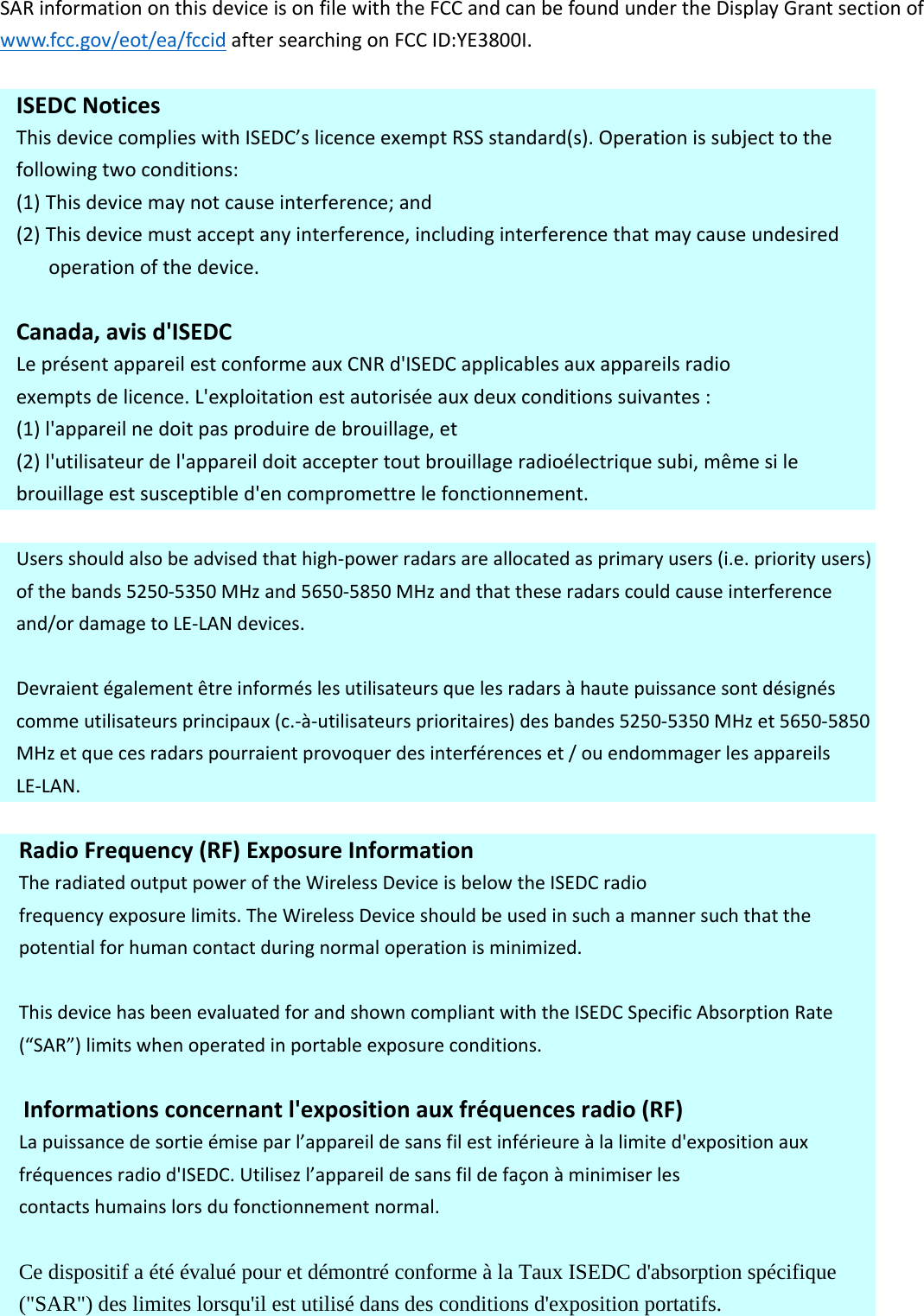 SARinformationonthisdeviceisonfilewiththeFCCandcanbefoundundertheDisplayGrantsectionofwww.fcc.gov/eot/ea/fccidaftersearchingonFCCID:YE3800I.ISEDC NoticesThisdevicecomplieswithISEDC’slicence exempt RSS standard(s).Operation  is subject to thefollowingtwoconditions:(1) Thisdevicemaynotcauseinterference;and(2) Thisdevicemustacceptanyinterference,includinginterferencethatmaycauseundesiredoperationofthedevice.Canada,avisd&apos;ISEDC LeprésentappareilestconformeauxCNRd&apos;ISEDCapplicables aux appareils radioexemptsdelicence.L&apos;exploitationestautoriséeauxdeuxconditionssuivantes:(1)l&apos;appareilnedoitpasproduiredebrouillage,et(2)l&apos;utilisateurdel&apos;appareildoitacceptertoutbrouillageradioélectriquesubi,mêmesilebrouillageestsusceptibled&apos;encompromettrelefonctionnement.Usersshouldalsobeadvisedthathigh‐powerradarsareallocatedasprimaryusers(i.e.priorityusers)ofthebands5250‐5350MHzand5650‐5850MHzandthattheseradarscouldcauseinterferenceand/ordamagetoLE‐LANdevices.Devraientégalementêtreinforméslesutilisateursquelesradarsàhautepuissancesontdésignéscommeutilisateursprincipaux(c.‐à‐utilisateursprioritaires)desbandes5250‐5350MHzet5650‐5850MHzetquecesradarspourraientprovoquerdesinterférenceset/ouendommagerlesappareilsLE‐LAN.RadioFrequency(RF)ExposureInformationTheradiatedoutputpoweroftheWirelessDeviceisbelowtheISEDC radiofrequencyexposurelimits.TheWirelessDeviceshouldbeusedinsuchamannersuchthatthepotentialforhumancontactduringnormaloperationisminimized.ThisdevicehasbeenevaluatedforandshowncompliantwiththeISEDCSpecificAbsorptionRate(“SAR”)limitswhenoperatedinportableexposureconditions.Informationsconcernantl&apos;expositionauxfréquencesradio(RF)Lapuissancedesortieémiseparl’appareildesansfilestinférieureàlalimited&apos;expositionauxfréquencesradiod&apos;ISEDC. Utilisezl’appareil de sansfilde façonà minimiser lescontactshumainslorsdufonctionnementnormal.Ce dispositif a été évalué pour et démontré conforme à la Taux ISEDC d&apos;absorption spécifique (&quot;SAR&quot;) des limites lorsqu&apos;il est utilisé dans des conditions d&apos;exposition portatifs.